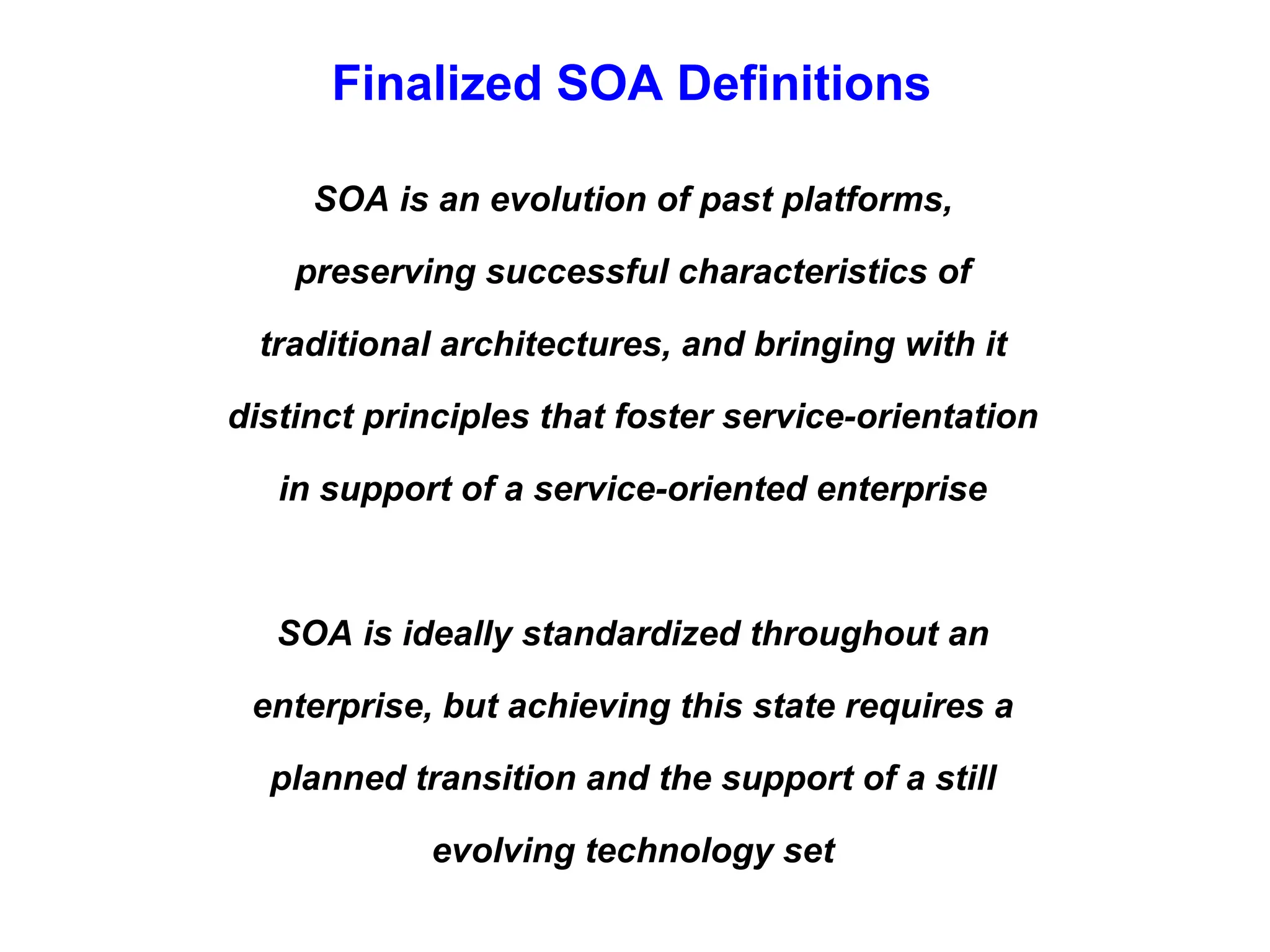 Finalized SOA Definitions
SOA is an evolution of past platforms,
preserving successful characteristics of
traditional architectures, and bringing with it
distinct principles that foster service-orientation
in support of a service-oriented enterprise
SOA is ideally standardized throughout an
enterprise, but achieving this state requires a
planned transition and the support of a still
evolving technology set
 