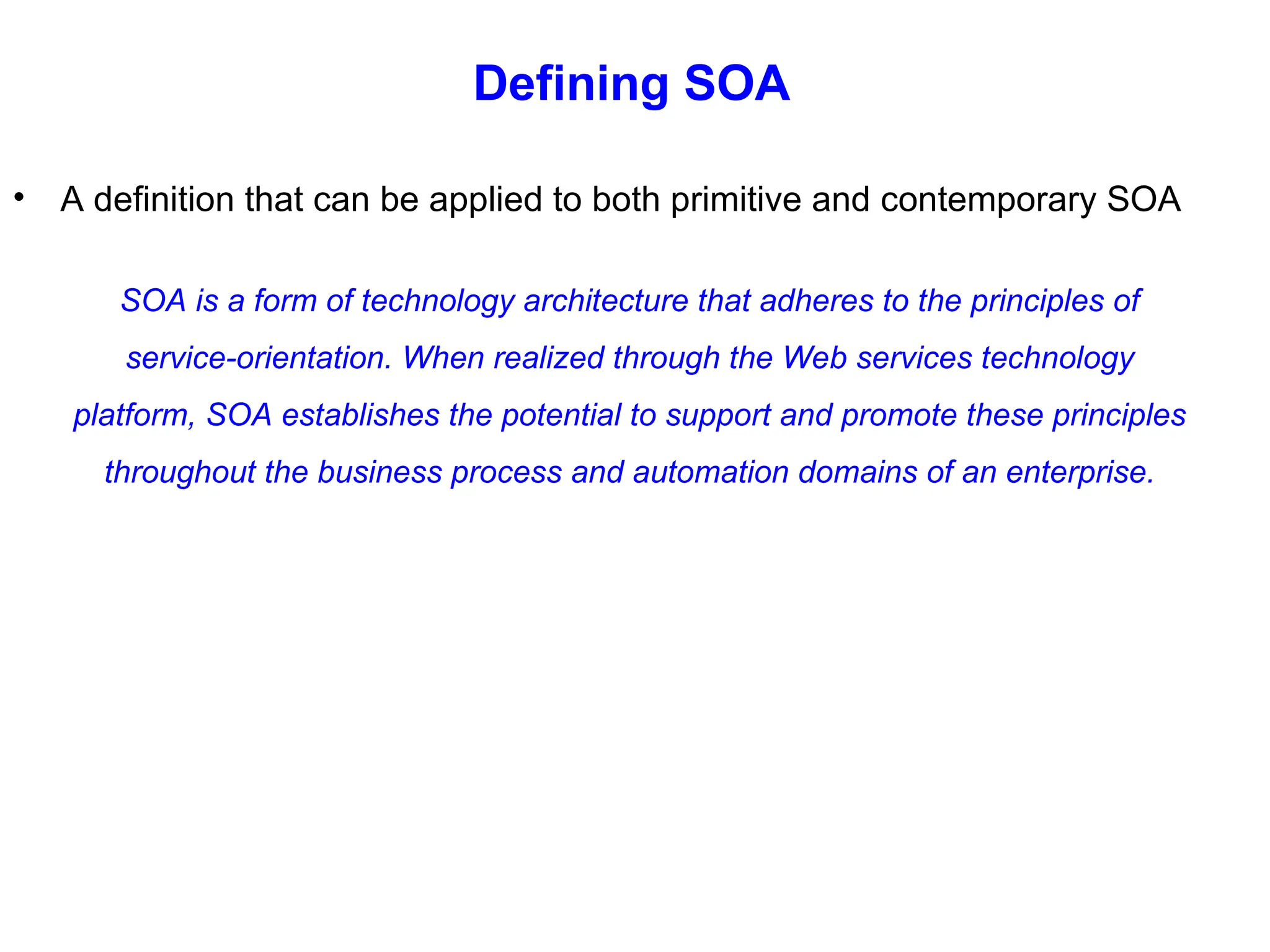 Defining SOA
• A definition that can be applied to both primitive and contemporary SOA
SOA is a form of technology architecture that adheres to the principles of
service-orientation. When realized through the Web services technology
platform, SOA establishes the potential to support and promote these principles
throughout the business process and automation domains of an enterprise.
 