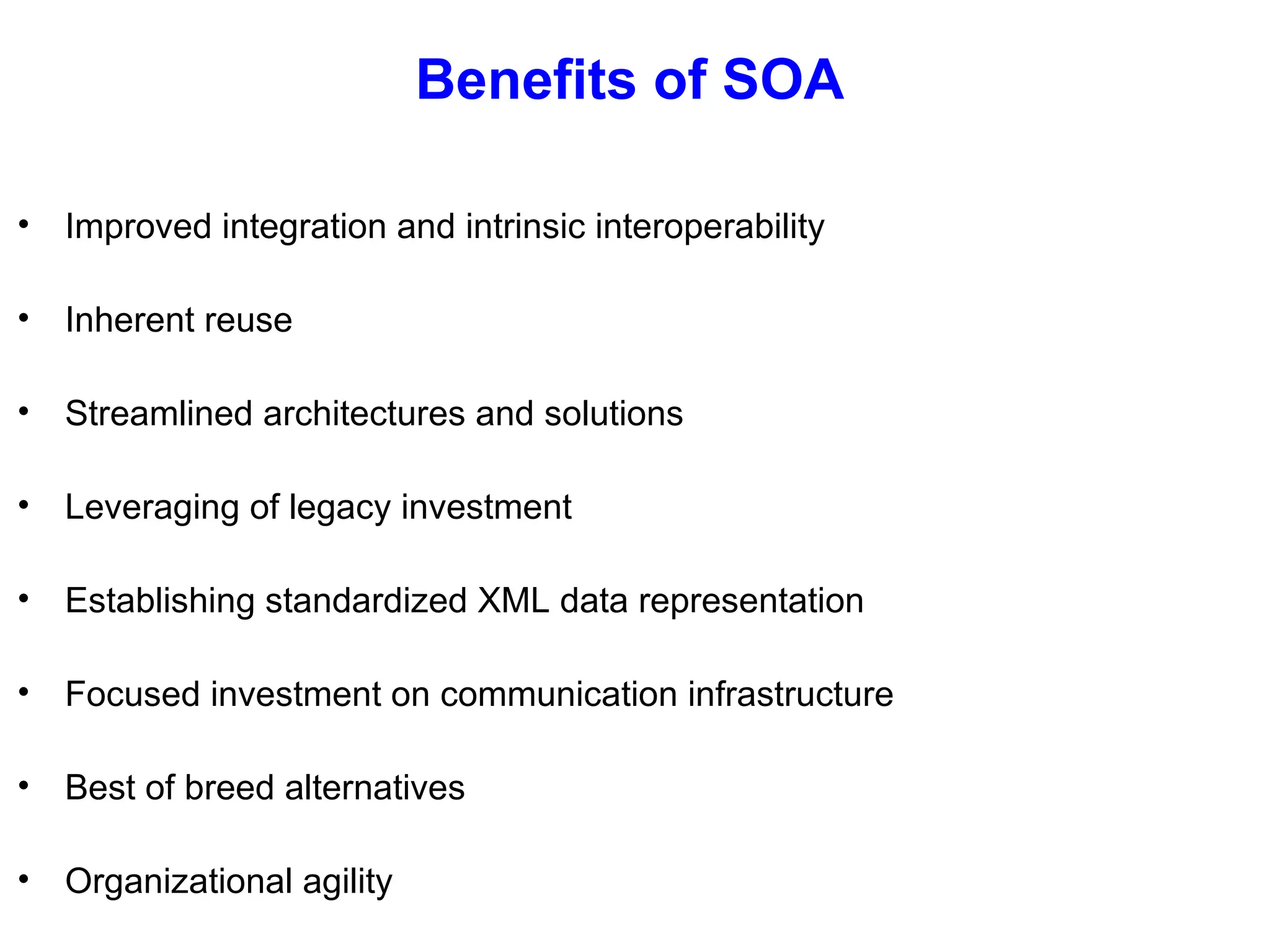 Benefits of SOA
• Improved integration and intrinsic interoperability
• Inherent reuse
• Streamlined architectures and solutions
• Leveraging of legacy investment
• Establishing standardized XML data representation
• Focused investment on communication infrastructure
• Best of breed alternatives
• Organizational agility
 