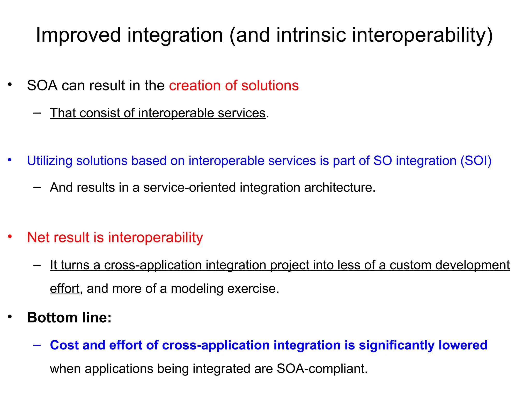 Improved integration (and intrinsic interoperability)
• SOA can result in the creation of solutions
– That consist of interoperable services.
• Utilizing solutions based on interoperable services is part of SO integration (SOI)
– And results in a service-oriented integration architecture.
• Net result is interoperability
– It turns a cross-application integration project into less of a custom development
effort, and more of a modeling exercise.
• Bottom line:
– Cost and effort of cross-application integration is significantly lowered
when applications being integrated are SOA-compliant.
 