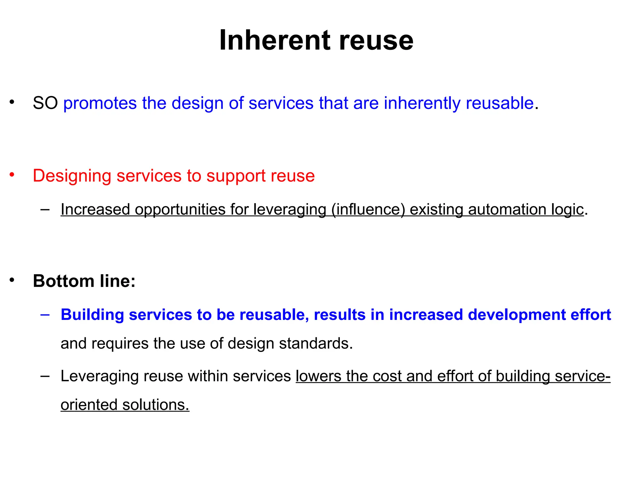 Inherent reuse
• SO promotes the design of services that are inherently reusable.
• Designing services to support reuse
– Increased opportunities for leveraging (influence) existing automation logic.
• Bottom line:
– Building services to be reusable, results in increased development effort
and requires the use of design standards.
– Leveraging reuse within services lowers the cost and effort of building service-
oriented solutions.
 