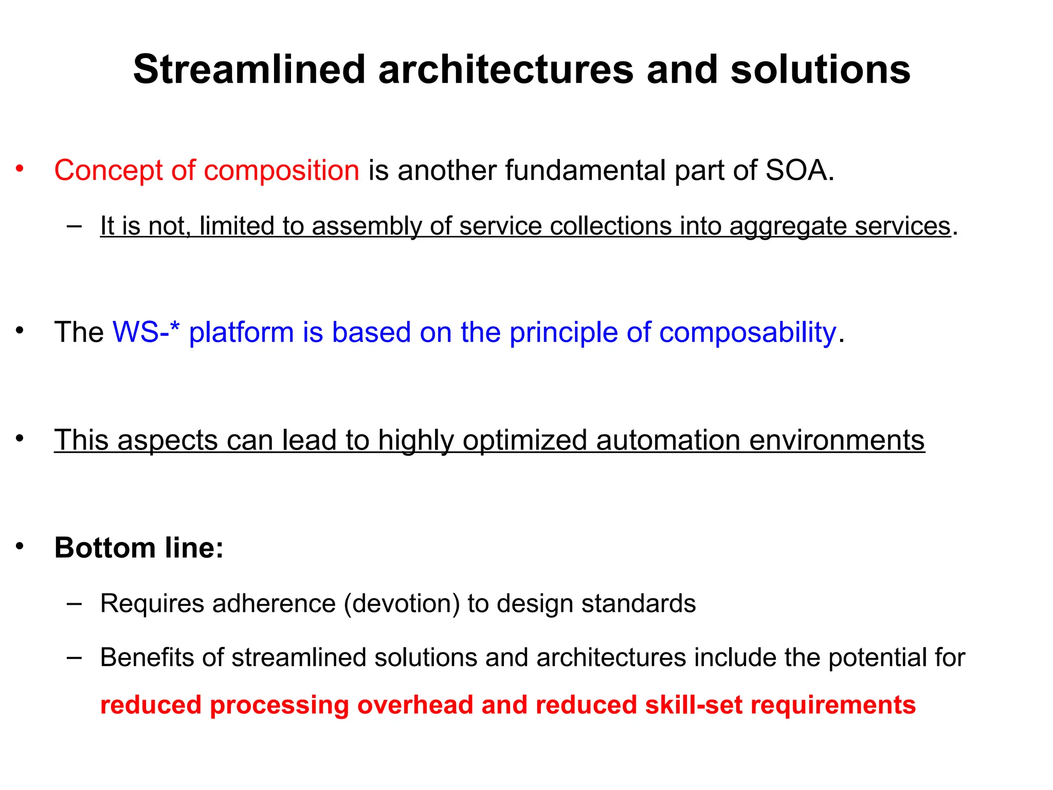 Streamlined architectures and solutions
• Concept of composition is another fundamental part of SOA.
– It is not, limited to assembly of service collections into aggregate services.
• The WS-* platform is based on the principle of composability.
• This aspects can lead to highly optimized automation environments
• Bottom line:
– Requires adherence (devotion) to design standards
– Benefits of streamlined solutions and architectures include the potential for
reduced processing overhead and reduced skill-set requirements
 