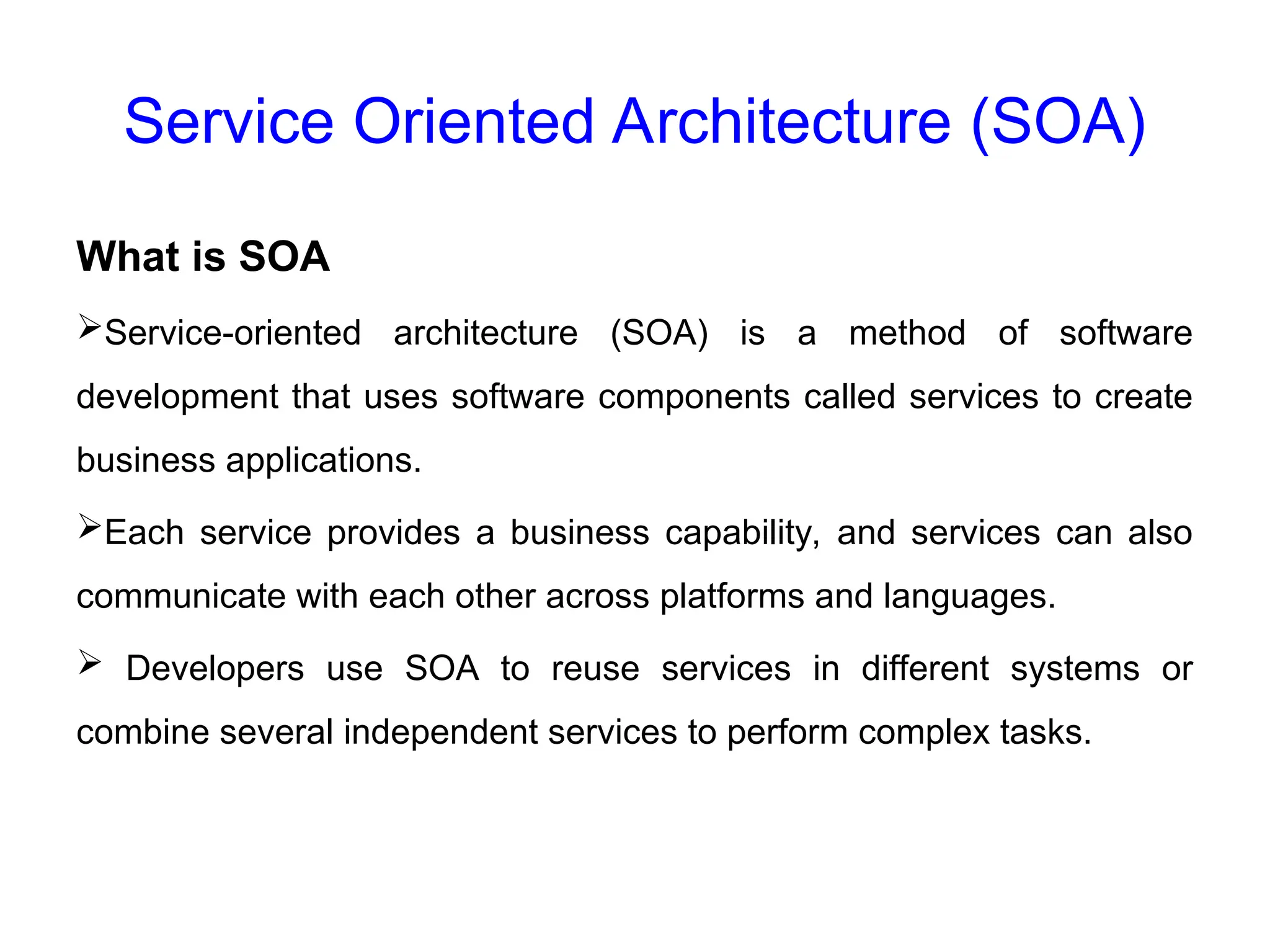 Service Oriented Architecture (SOA)
What is SOA
Service-oriented architecture (SOA) is a method of software
development that uses software components called services to create
business applications.
Each service provides a business capability, and services can also
communicate with each other across platforms and languages.
 Developers use SOA to reuse services in different systems or
combine several independent services to perform complex tasks.
 