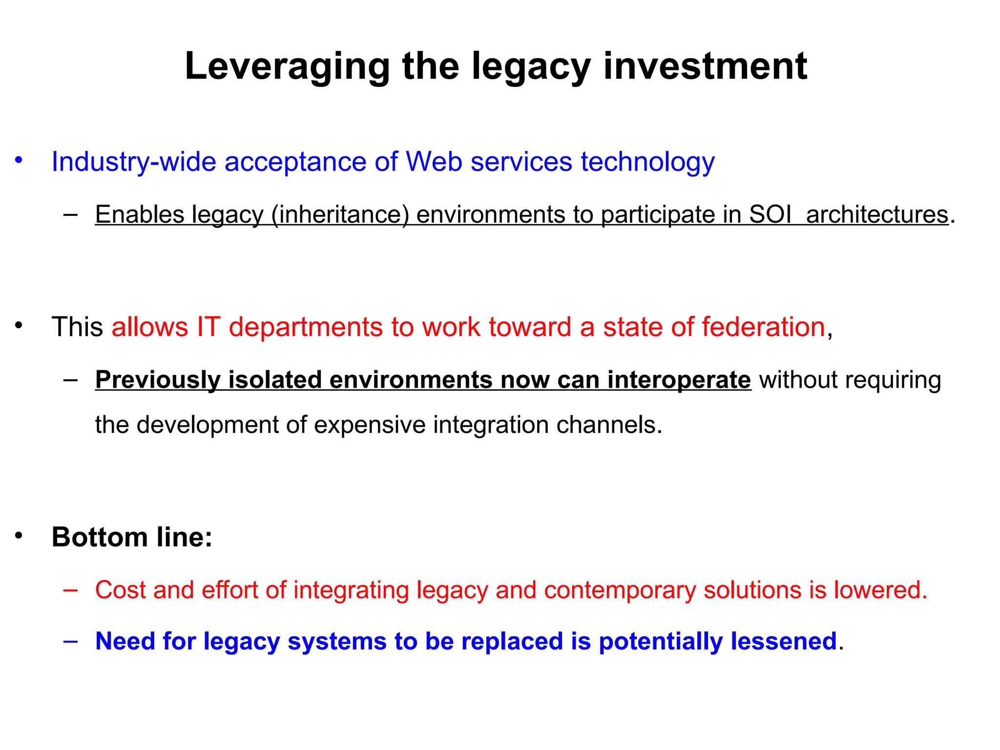 Leveraging the legacy investment
• Industry-wide acceptance of Web services technology
– Enables legacy (inheritance) environments to participate in SOI architectures.
• This allows IT departments to work toward a state of federation,
– Previously isolated environments now can interoperate without requiring
the development of expensive integration channels.
• Bottom line:
– Cost and effort of integrating legacy and contemporary solutions is lowered.
– Need for legacy systems to be replaced is potentially lessened.
 