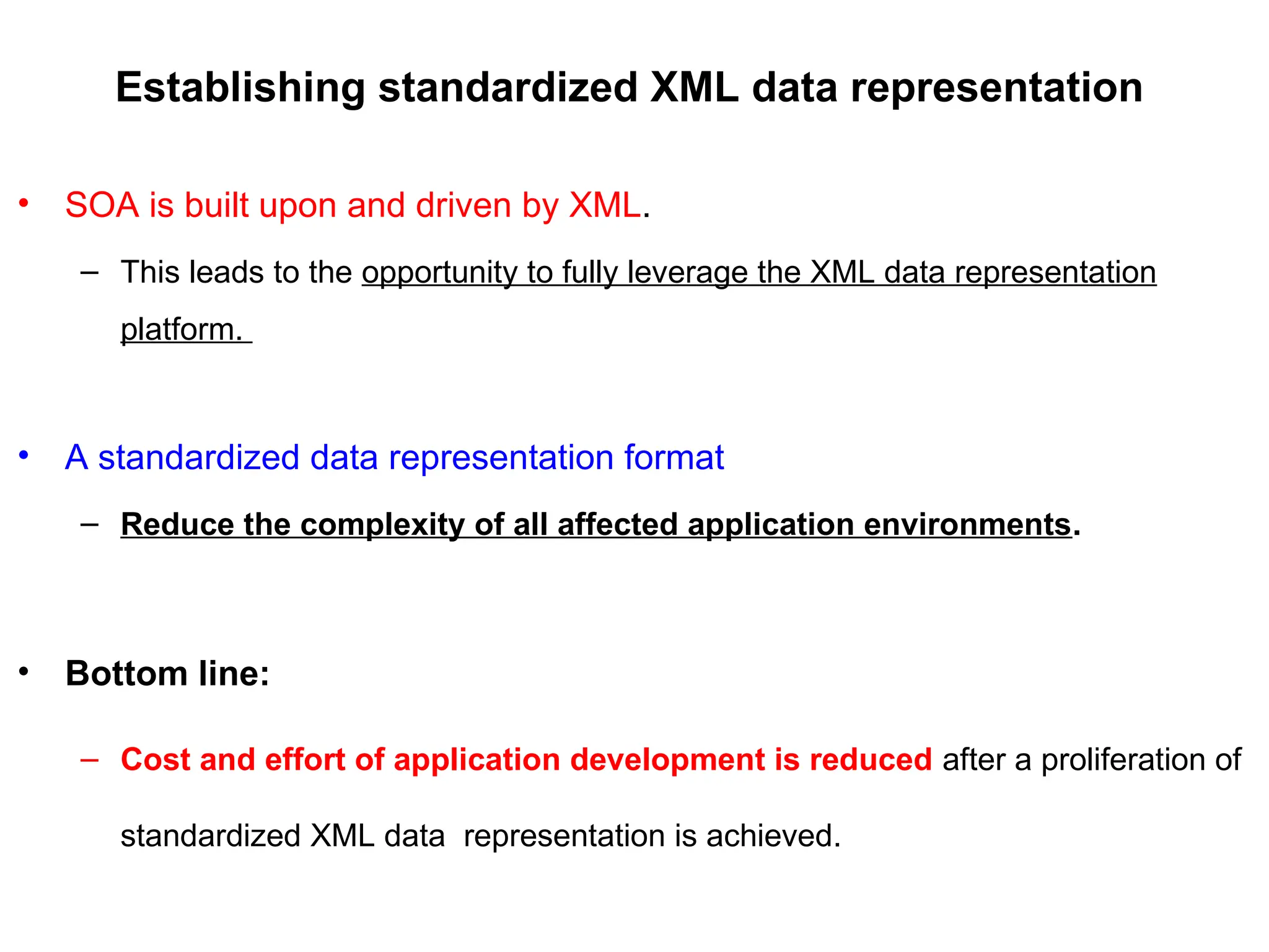 Establishing standardized XML data representation
• SOA is built upon and driven by XML.
– This leads to the opportunity to fully leverage the XML data representation
platform.
• A standardized data representation format
– Reduce the complexity of all affected application environments.
• Bottom line:
– Cost and effort of application development is reduced after a proliferation of
standardized XML data representation is achieved.
 
