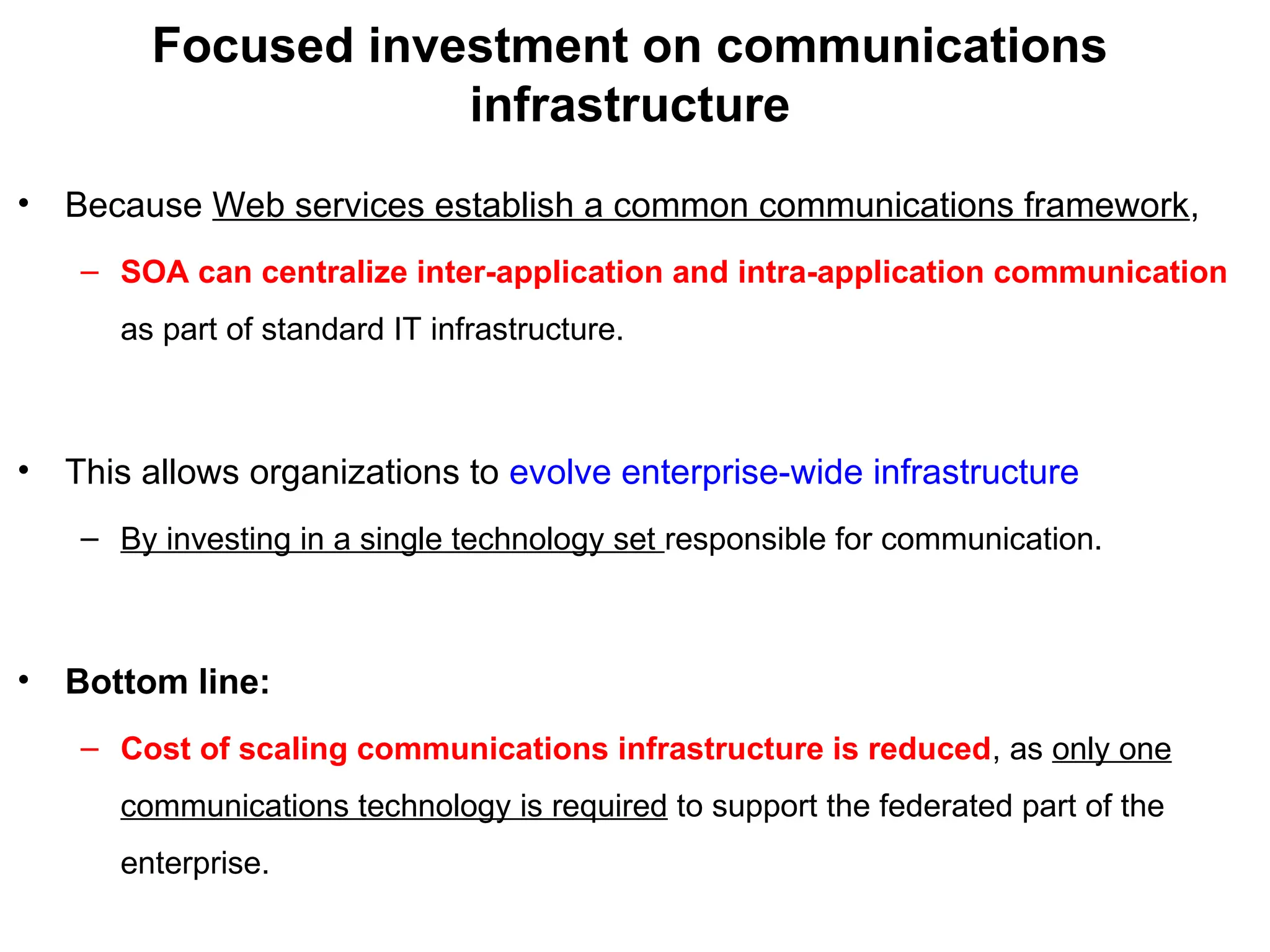 Focused investment on communications
infrastructure
• Because Web services establish a common communications framework,
– SOA can centralize inter-application and intra-application communication
as part of standard IT infrastructure.
• This allows organizations to evolve enterprise-wide infrastructure
– By investing in a single technology set responsible for communication.
• Bottom line:
– Cost of scaling communications infrastructure is reduced, as only one
communications technology is required to support the federated part of the
enterprise.
 