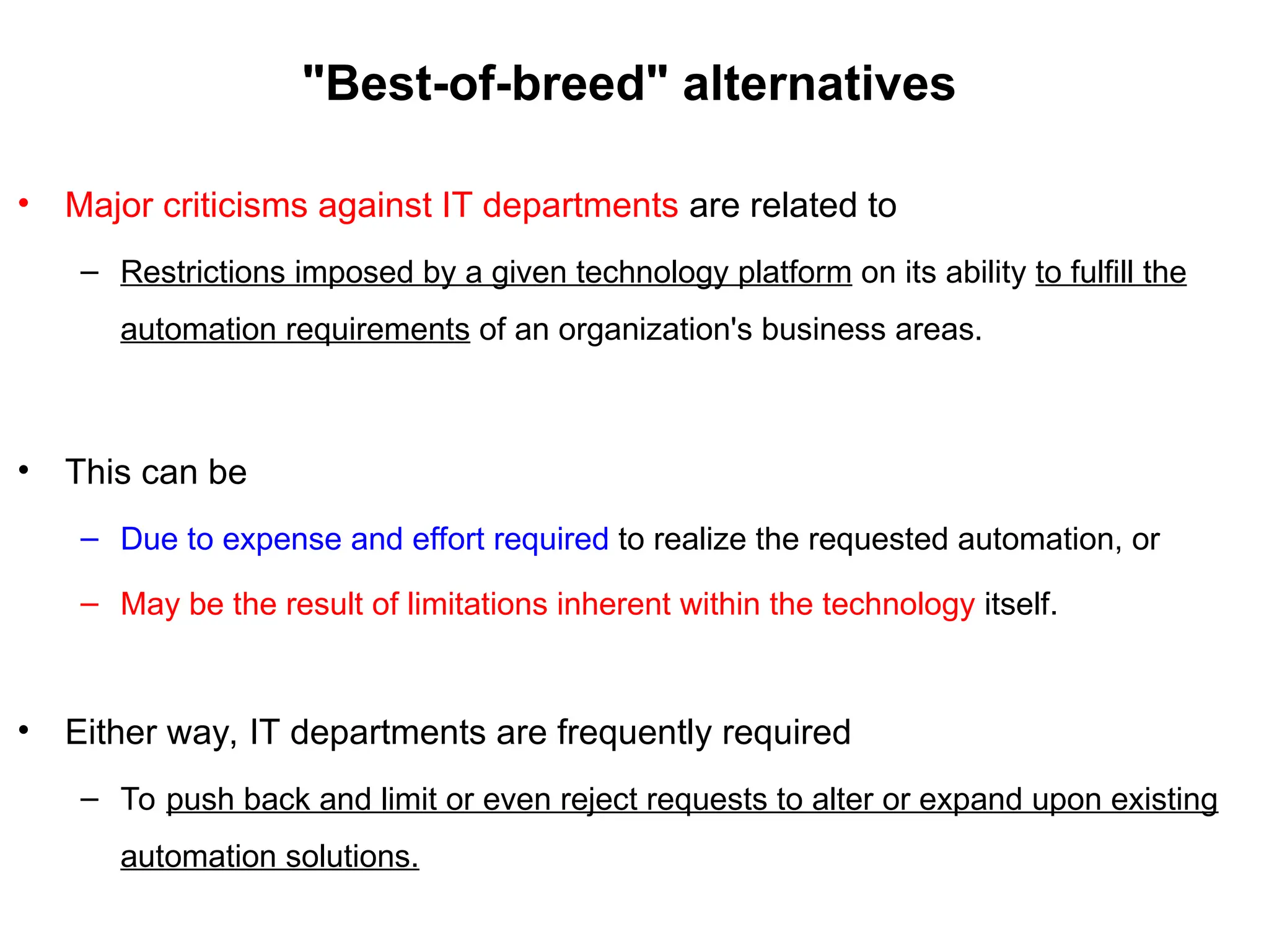 "Best-of-breed" alternatives
• Major criticisms against IT departments are related to
– Restrictions imposed by a given technology platform on its ability to fulfill the
automation requirements of an organization's business areas.
• This can be
– Due to expense and effort required to realize the requested automation, or
– May be the result of limitations inherent within the technology itself.
• Either way, IT departments are frequently required
– To push back and limit or even reject requests to alter or expand upon existing
automation solutions.
 