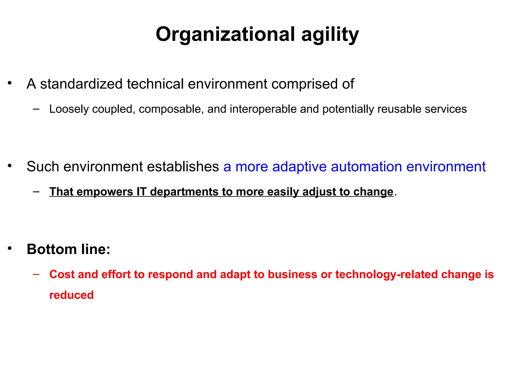Organizational agility
• A standardized technical environment comprised of
– Loosely coupled, composable, and interoperable and potentially reusable services
• Such environment establishes a more adaptive automation environment
– That empowers IT departments to more easily adjust to change.
• Bottom line:
– Cost and effort to respond and adapt to business or technology-related change is
reduced
 