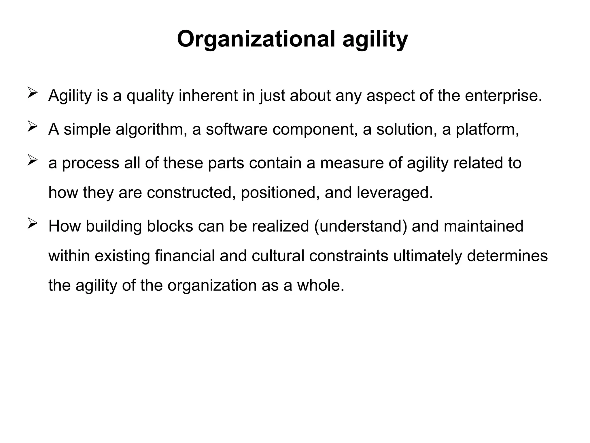 Organizational agility
 Agility is a quality inherent in just about any aspect of the enterprise.
 A simple algorithm, a software component, a solution, a platform,
 a process all of these parts contain a measure of agility related to
how they are constructed, positioned, and leveraged.
 How building blocks can be realized (understand) and maintained
within existing financial and cultural constraints ultimately determines
the agility of the organization as a whole.
 