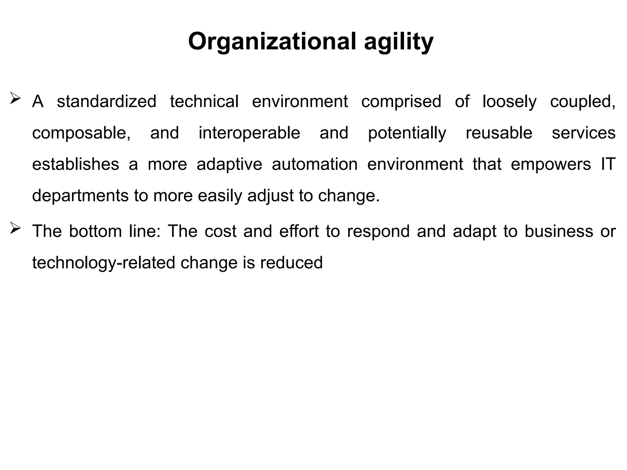 Organizational agility
 A standardized technical environment comprised of loosely coupled,
composable, and interoperable and potentially reusable services
establishes a more adaptive automation environment that empowers IT
departments to more easily adjust to change.
 The bottom line: The cost and effort to respond and adapt to business or
technology-related change is reduced
 