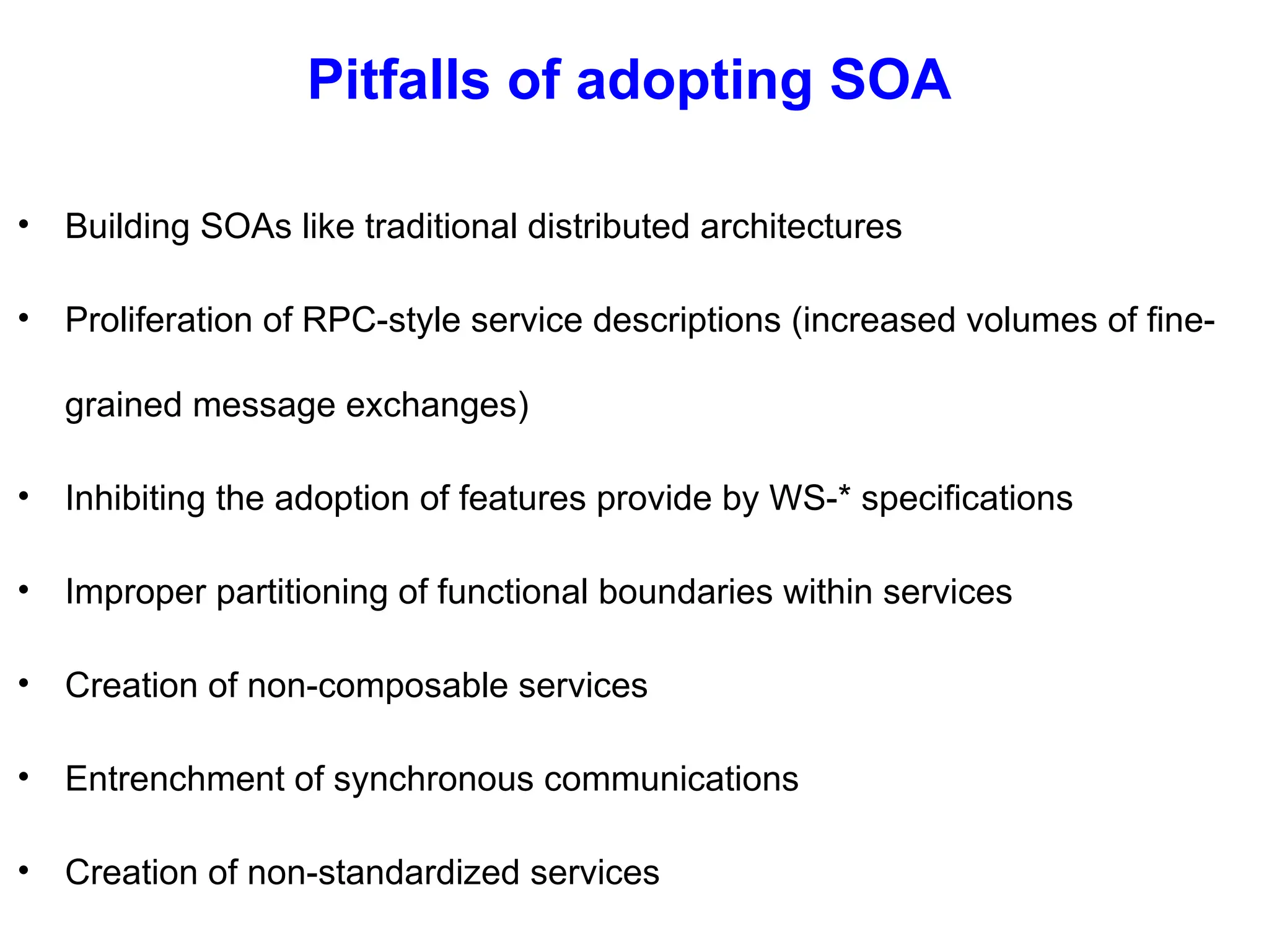 Pitfalls of adopting SOA
• Building SOAs like traditional distributed architectures
• Proliferation of RPC-style service descriptions (increased volumes of fine-
grained message exchanges)
• Inhibiting the adoption of features provide by WS-* specifications
• Improper partitioning of functional boundaries within services
• Creation of non-composable services
• Entrenchment of synchronous communications
• Creation of non-standardized services
 