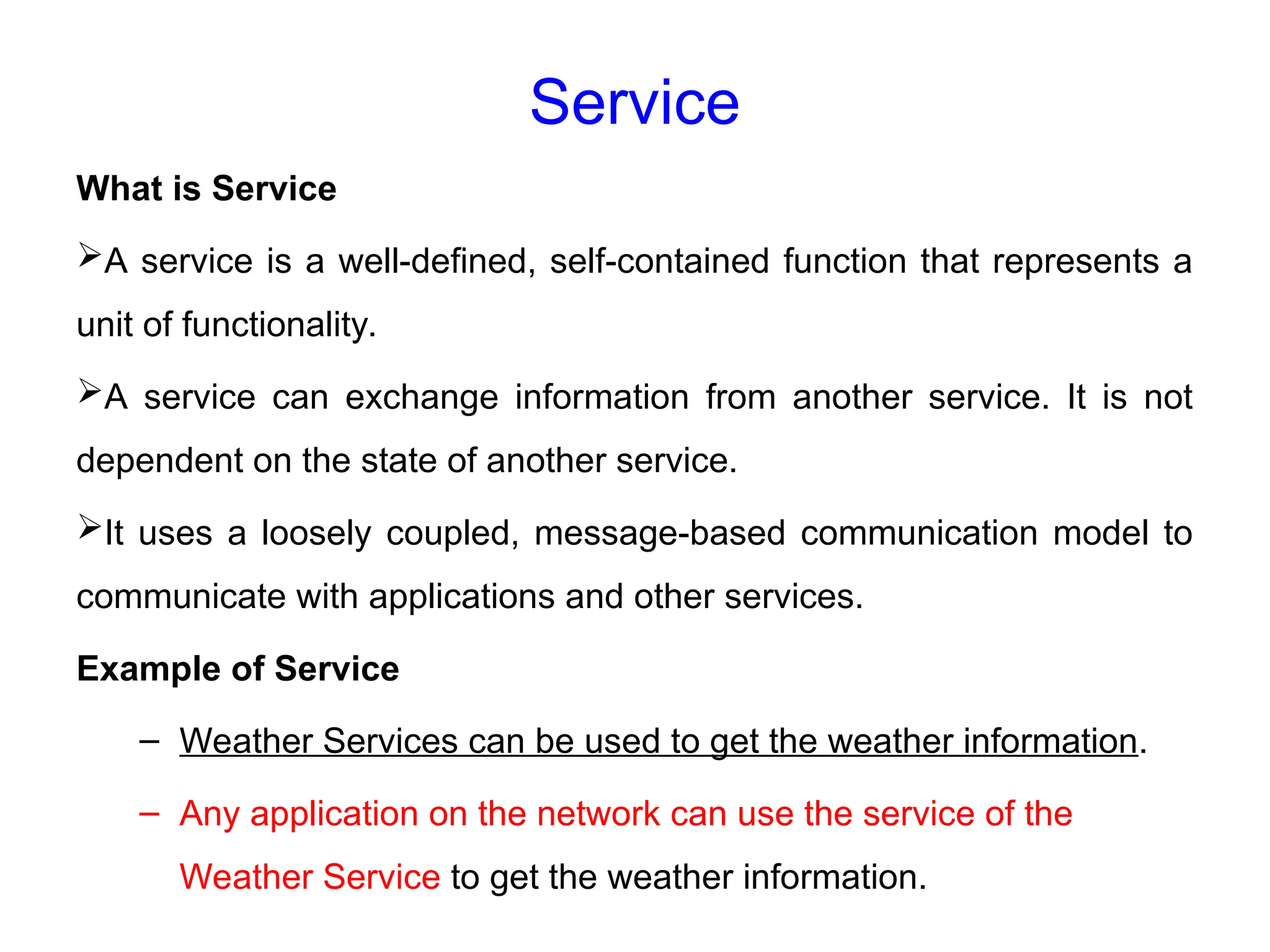 Service
What is Service
A service is a well-defined, self-contained function that represents a
unit of functionality.
A service can exchange information from another service. It is not
dependent on the state of another service.
It uses a loosely coupled, message-based communication model to
communicate with applications and other services.
Example of Service
– Weather Services can be used to get the weather information.
– Any application on the network can use the service of the
Weather Service to get the weather information.
 