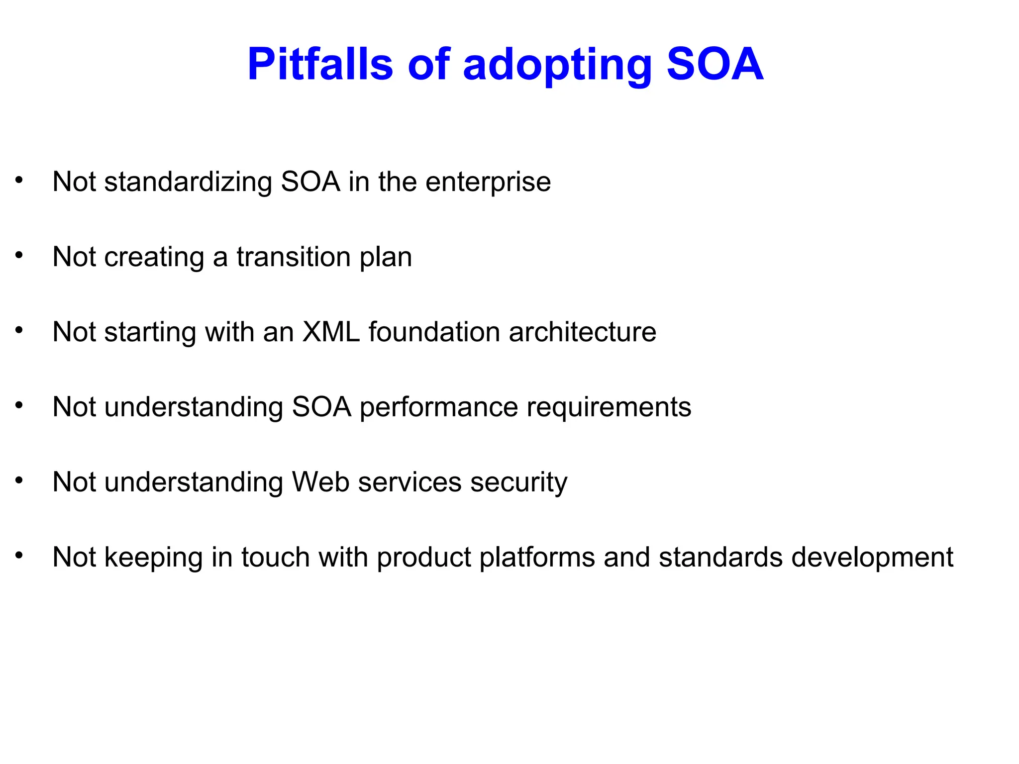 Pitfalls of adopting SOA
• Not standardizing SOA in the enterprise
• Not creating a transition plan
• Not starting with an XML foundation architecture
• Not understanding SOA performance requirements
• Not understanding Web services security
• Not keeping in touch with product platforms and standards development
 
