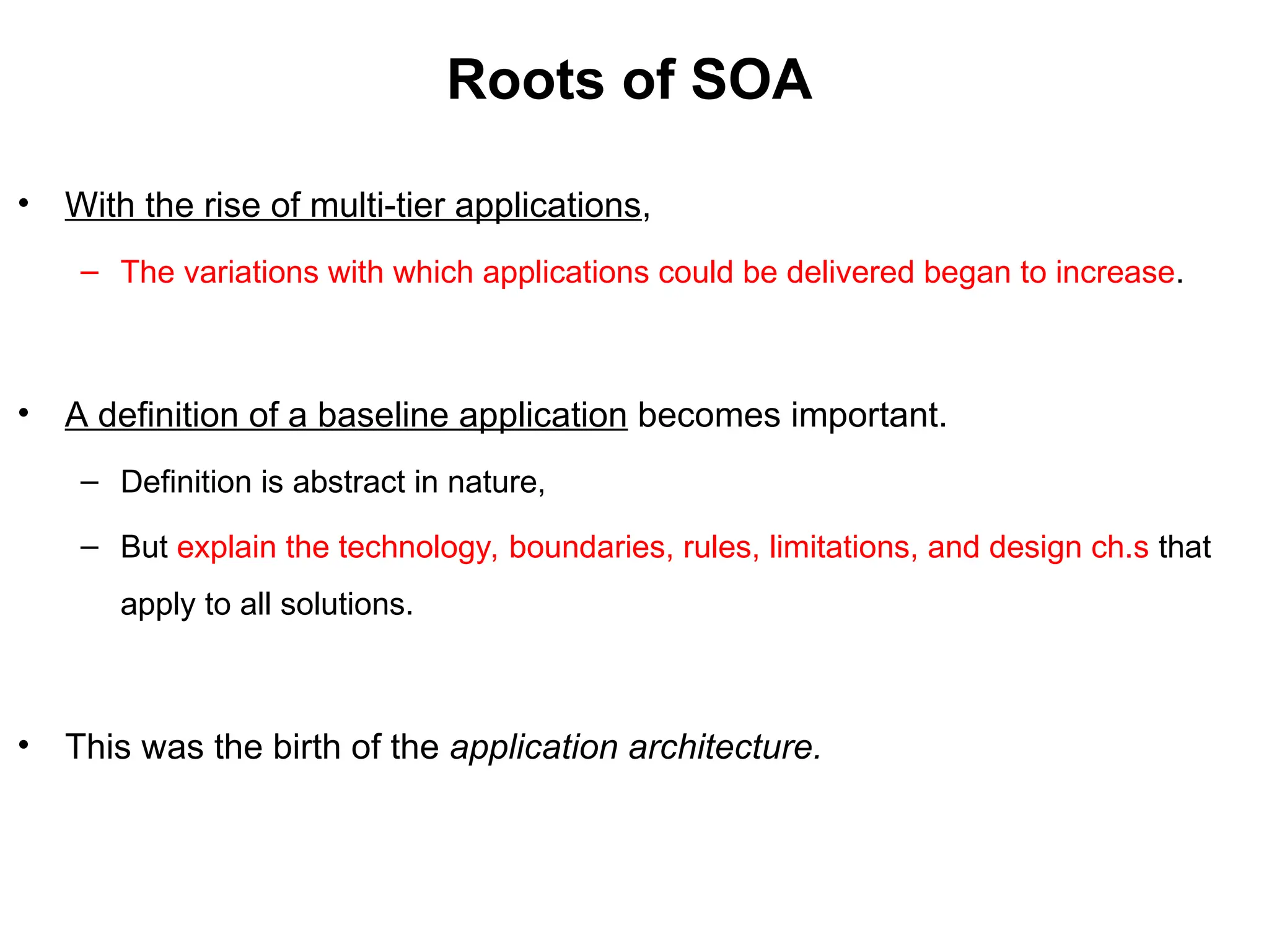 Roots of SOA
• With the rise of multi-tier applications,
– The variations with which applications could be delivered began to increase.
• A definition of a baseline application becomes important.
– Definition is abstract in nature,
– But explain the technology, boundaries, rules, limitations, and design ch.s that
apply to all solutions.
• This was the birth of the application architecture.
 