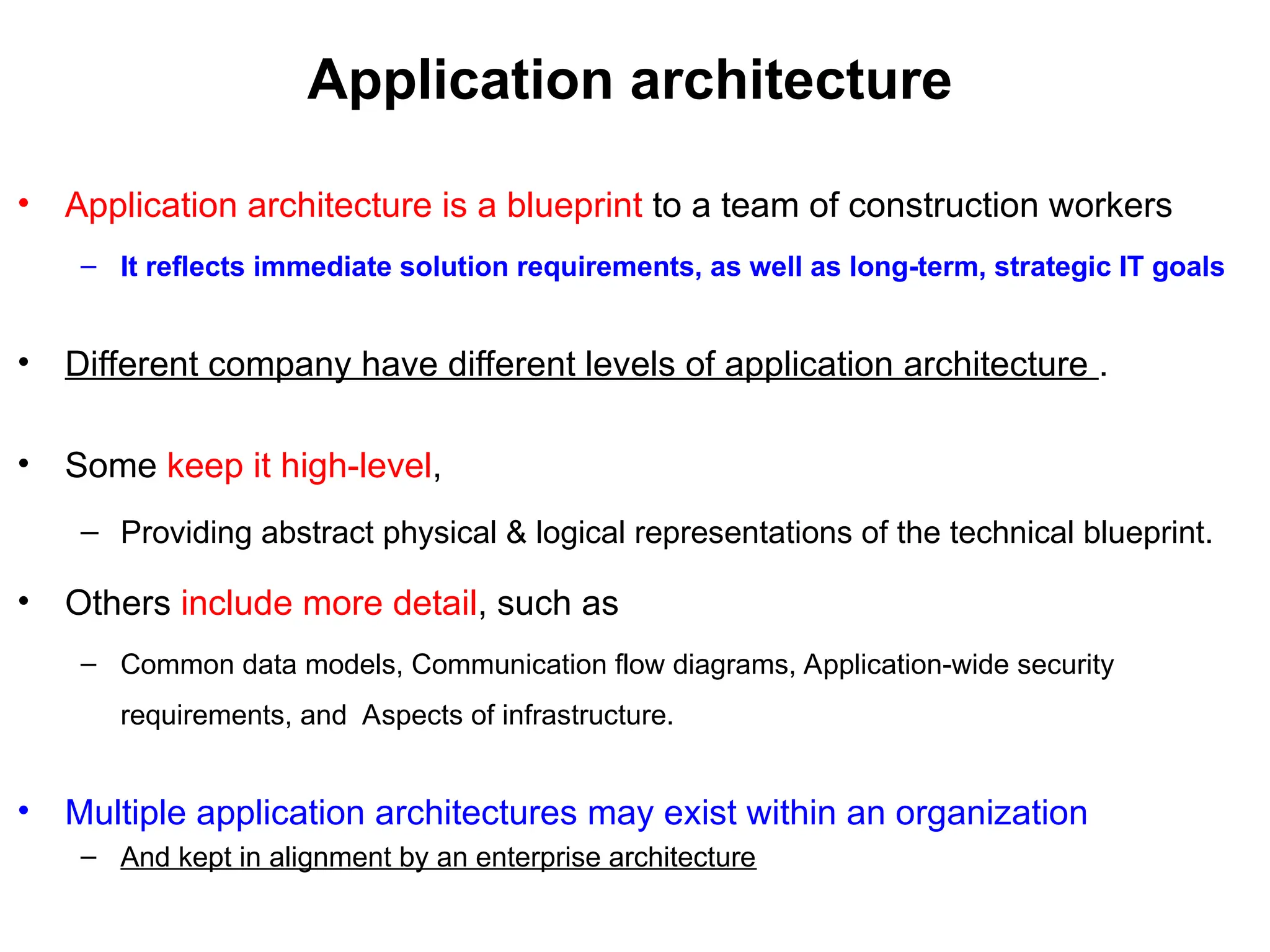 Application architecture
• Application architecture is a blueprint to a team of construction workers
– It reflects immediate solution requirements, as well as long-term, strategic IT goals
• Different company have different levels of application architecture .
• Some keep it high-level,
– Providing abstract physical & logical representations of the technical blueprint.
• Others include more detail, such as
– Common data models, Communication flow diagrams, Application-wide security
requirements, and Aspects of infrastructure.
• Multiple application architectures may exist within an organization
– And kept in alignment by an enterprise architecture
 