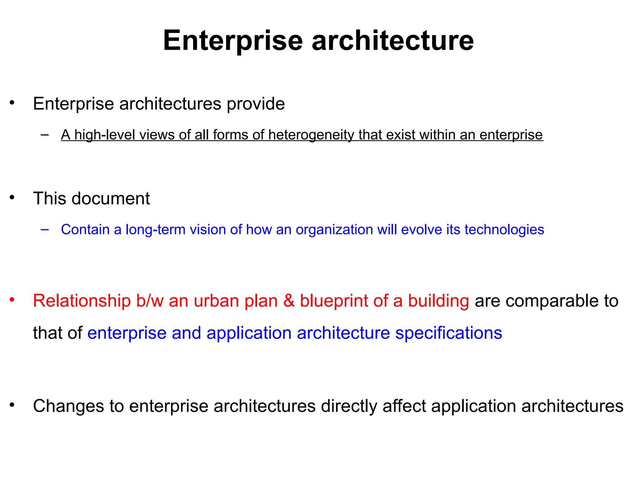 Enterprise architecture
• Enterprise architectures provide
– A high-level views of all forms of heterogeneity that exist within an enterprise
• This document
– Contain a long-term vision of how an organization will evolve its technologies
• Relationship b/w an urban plan & blueprint of a building are comparable to
that of enterprise and application architecture specifications
• Changes to enterprise architectures directly affect application architectures
 