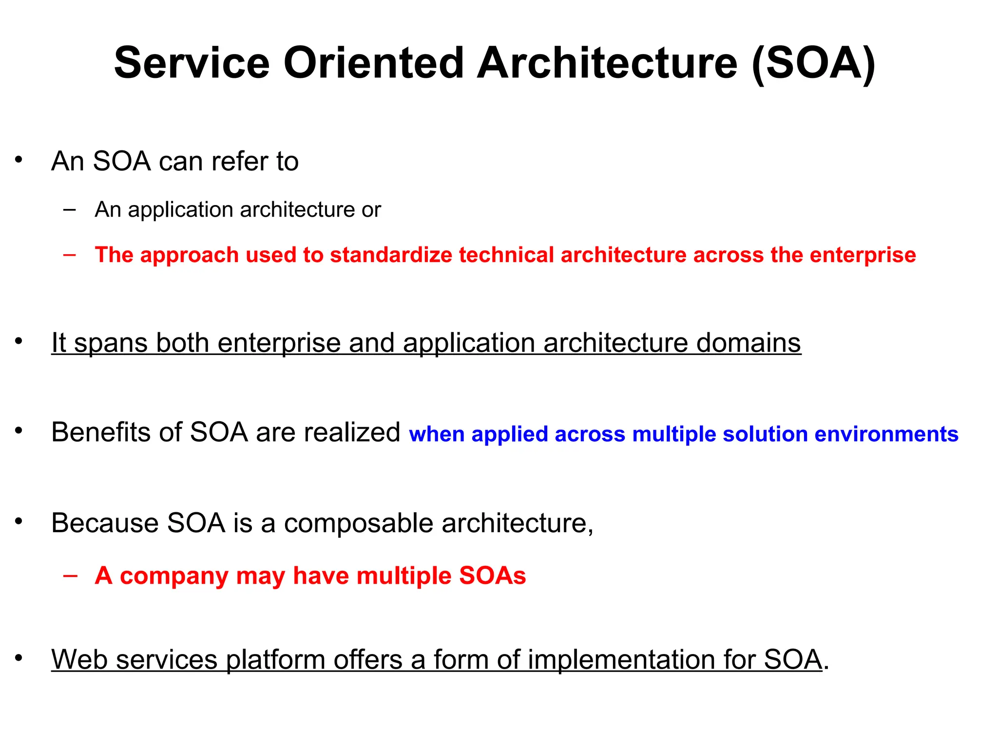 Service Oriented Architecture (SOA)
• An SOA can refer to
– An application architecture or
– The approach used to standardize technical architecture across the enterprise
• It spans both enterprise and application architecture domains
• Benefits of SOA are realized when applied across multiple solution environments
• Because SOA is a composable architecture,
– A company may have multiple SOAs
• Web services platform offers a form of implementation for SOA.
 
