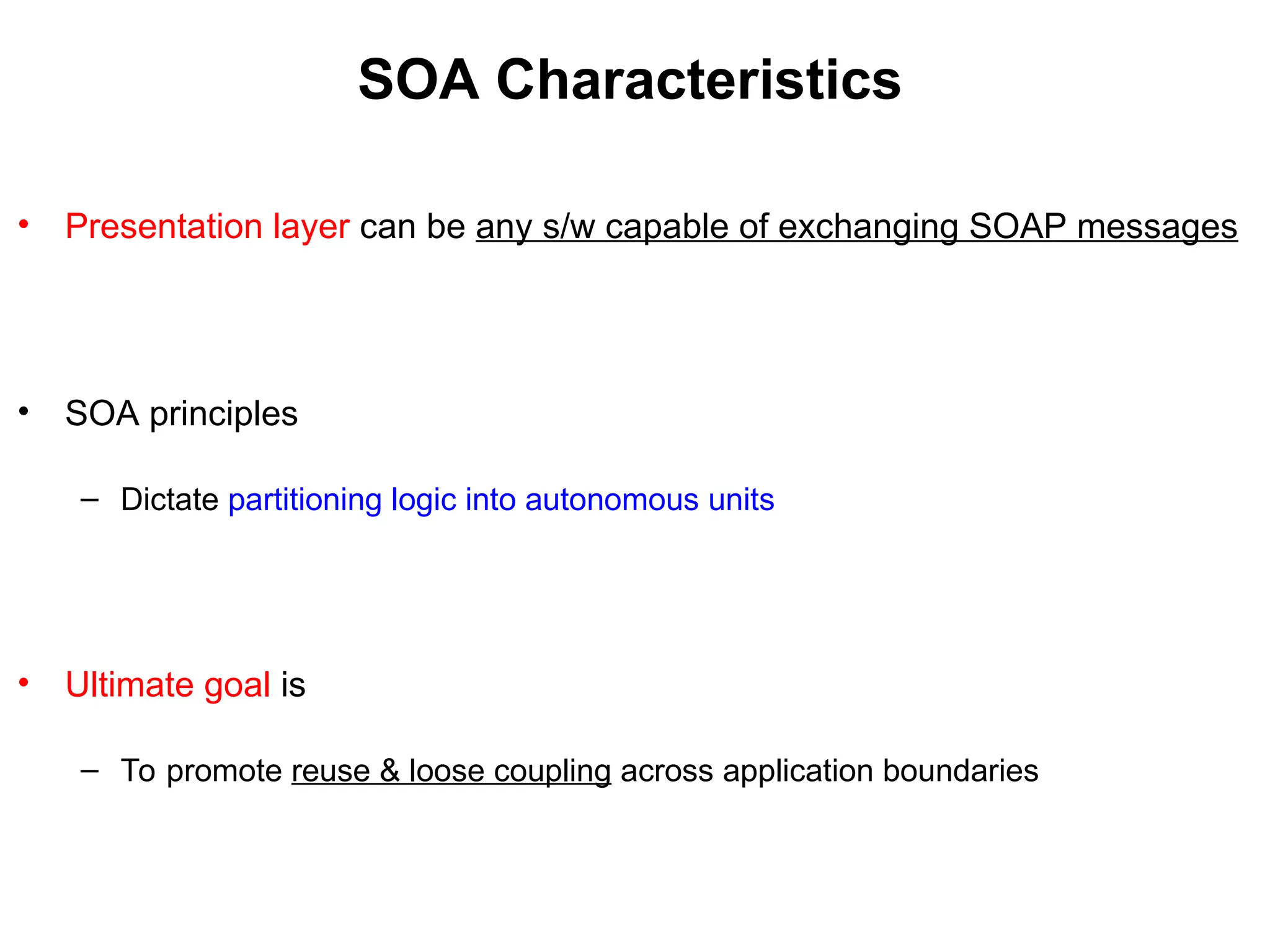 SOA Characteristics
• Presentation layer can be any s/w capable of exchanging SOAP messages
• SOA principles
– Dictate partitioning logic into autonomous units
• Ultimate goal is
– To promote reuse & loose coupling across application boundaries
 