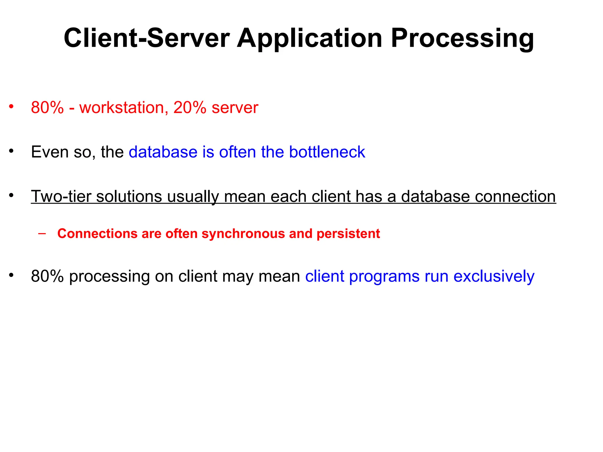 Client-Server Application Processing
• 80% - workstation, 20% server
• Even so, the database is often the bottleneck
• Two-tier solutions usually mean each client has a database connection
– Connections are often synchronous and persistent
• 80% processing on client may mean client programs run exclusively
 