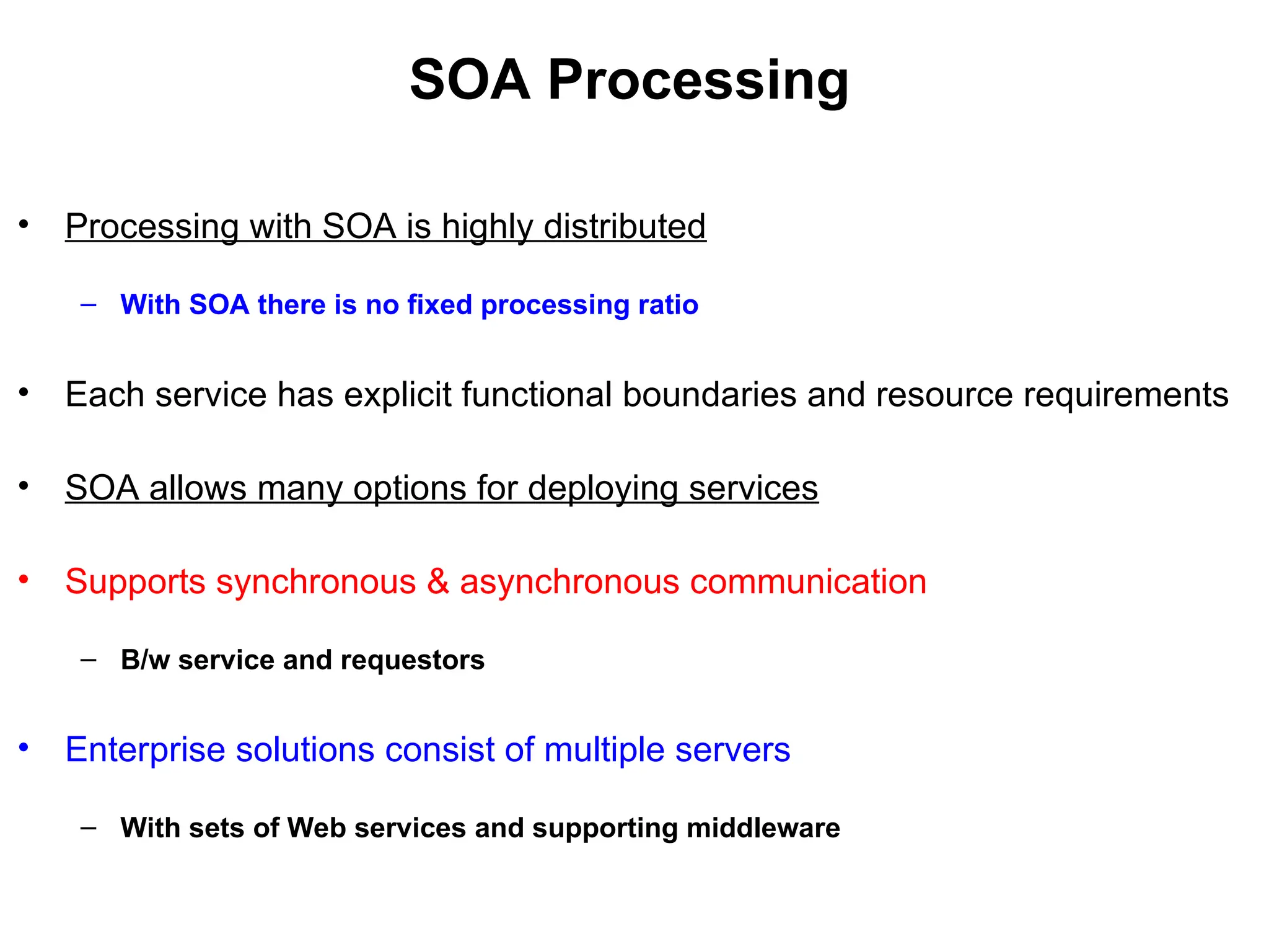 SOA Processing
• Processing with SOA is highly distributed
– With SOA there is no fixed processing ratio
• Each service has explicit functional boundaries and resource requirements
• SOA allows many options for deploying services
• Supports synchronous & asynchronous communication
– B/w service and requestors
• Enterprise solutions consist of multiple servers
– With sets of Web services and supporting middleware
 