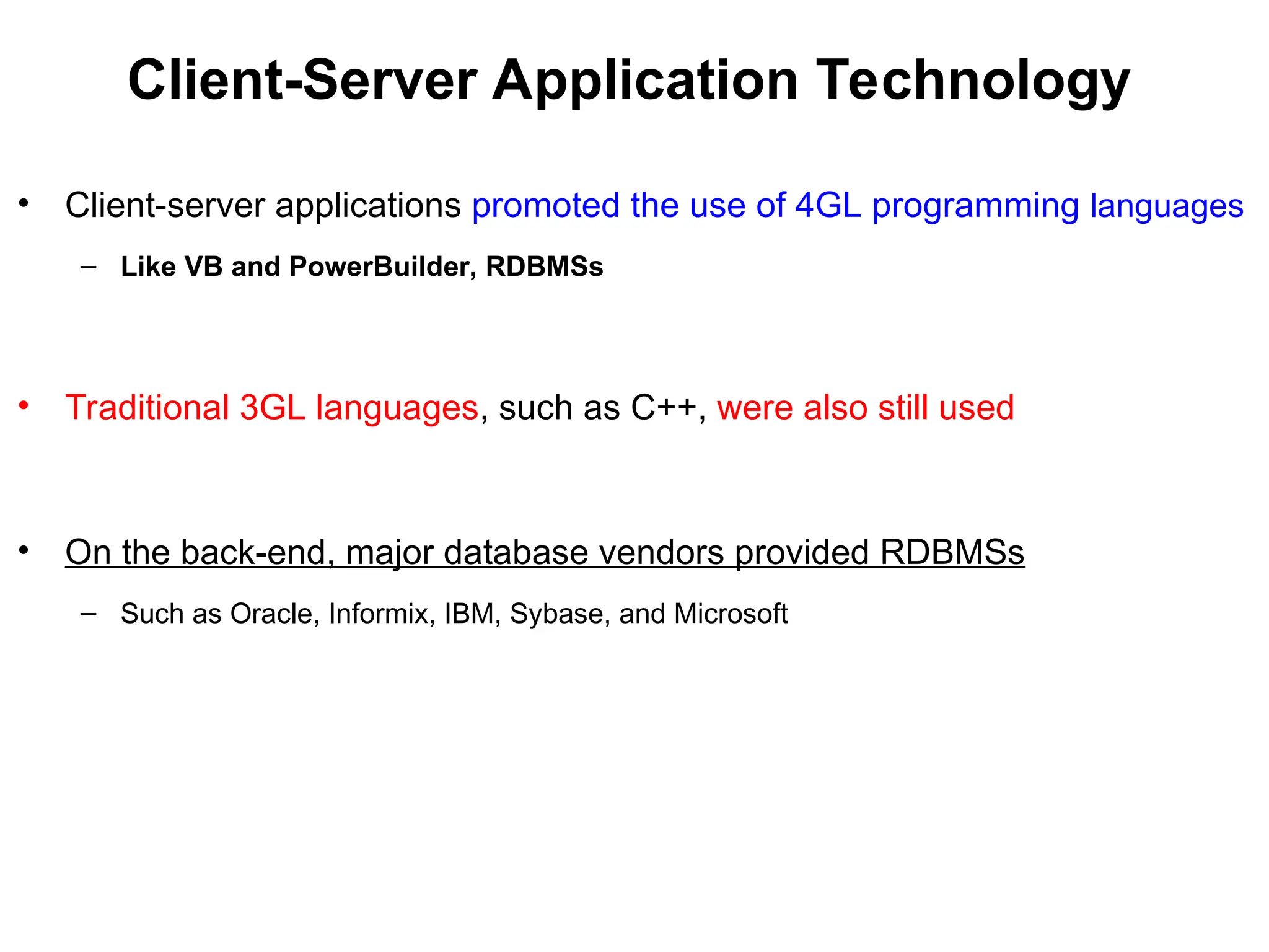 Client-Server Application Technology
• Client-server applications promoted the use of 4GL programming languages
– Like VB and PowerBuilder, RDBMSs
• Traditional 3GL languages, such as C++, were also still used
• On the back-end, major database vendors provided RDBMSs
– Such as Oracle, Informix, IBM, Sybase, and Microsoft
 