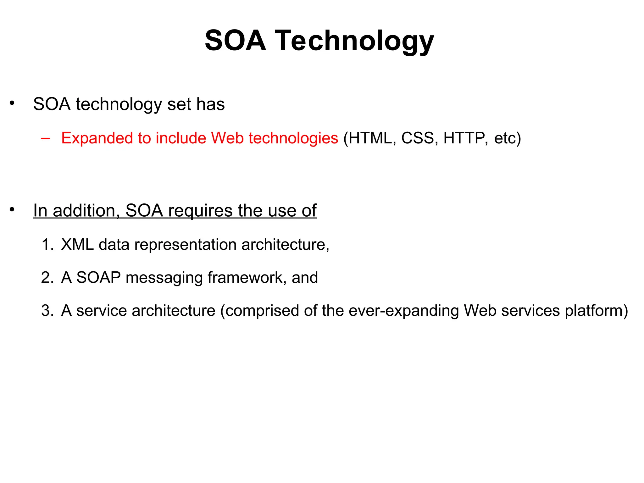 SOA Technology
• SOA technology set has
– Expanded to include Web technologies (HTML, CSS, HTTP, etc)
• In addition, SOA requires the use of
1. XML data representation architecture,
2. A SOAP messaging framework, and
3. A service architecture (comprised of the ever-expanding Web services platform)
 