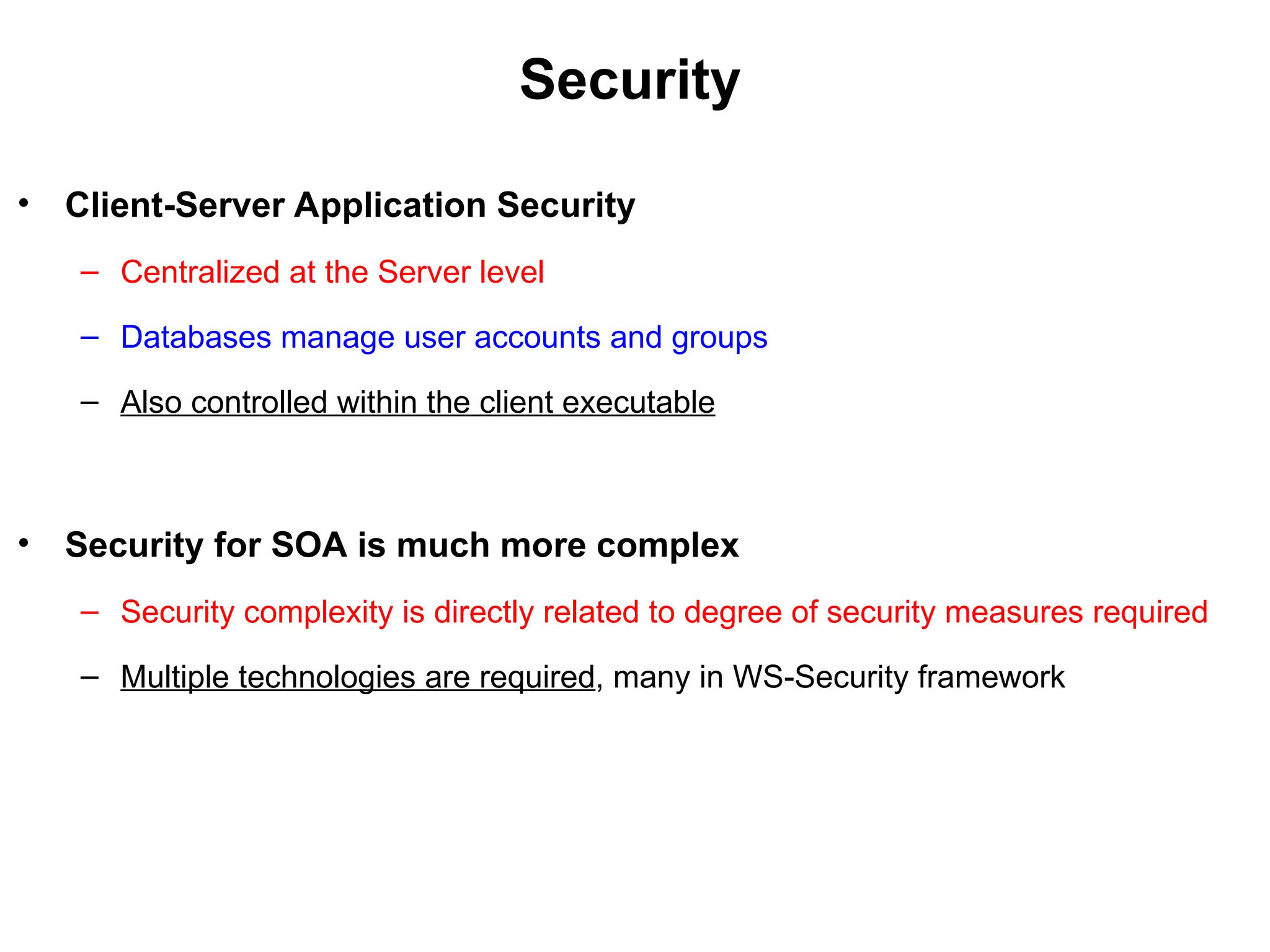 Security
• Client-Server Application Security
– Centralized at the Server level
– Databases manage user accounts and groups
– Also controlled within the client executable
• Security for SOA is much more complex
– Security complexity is directly related to degree of security measures required
– Multiple technologies are required, many in WS-Security framework
 