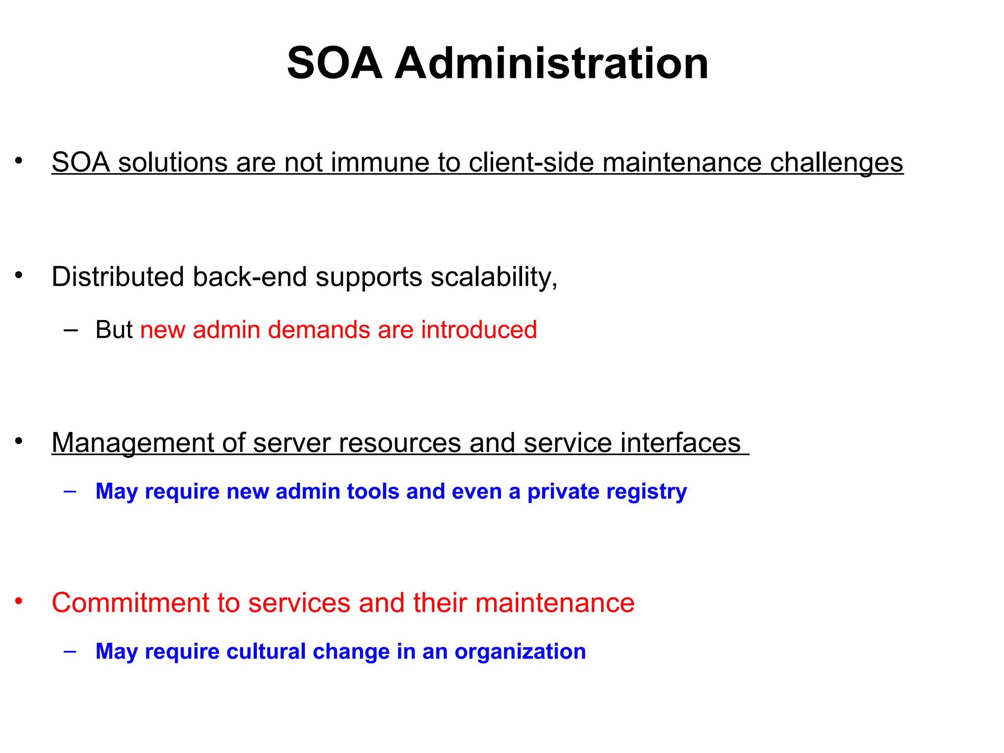 SOA Administration
• SOA solutions are not immune to client-side maintenance challenges
• Distributed back-end supports scalability,
– But new admin demands are introduced
• Management of server resources and service interfaces
– May require new admin tools and even a private registry
• Commitment to services and their maintenance
– May require cultural change in an organization
 