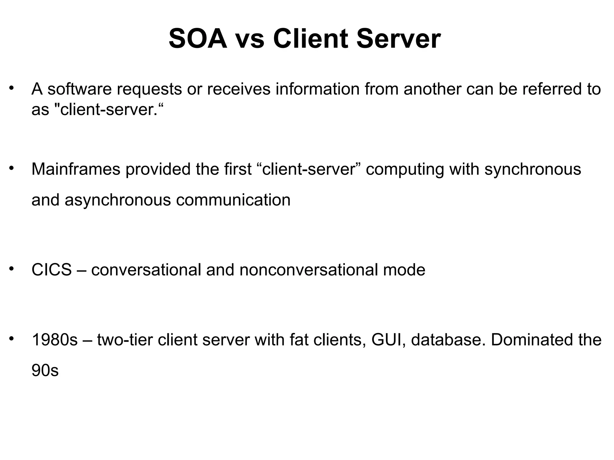 SOA vs Client Server
• A software requests or receives information from another can be referred to
as "client-server.“
• Mainframes provided the first “client-server” computing with synchronous
and asynchronous communication
• CICS – conversational and nonconversational mode
• 1980s – two-tier client server with fat clients, GUI, database. Dominated the
90s
 