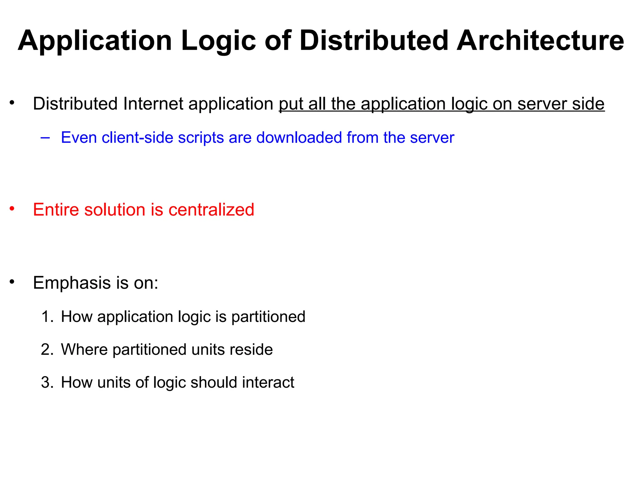 Application Logic of Distributed Architecture
• Distributed Internet application put all the application logic on server side
– Even client-side scripts are downloaded from the server
• Entire solution is centralized
• Emphasis is on:
1. How application logic is partitioned
2. Where partitioned units reside
3. How units of logic should interact
 