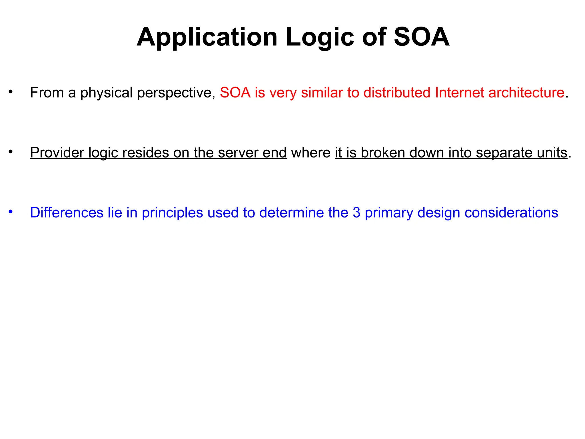 Application Logic of SOA
• From a physical perspective, SOA is very similar to distributed Internet architecture.
• Provider logic resides on the server end where it is broken down into separate units.
• Differences lie in principles used to determine the 3 primary design considerations
 