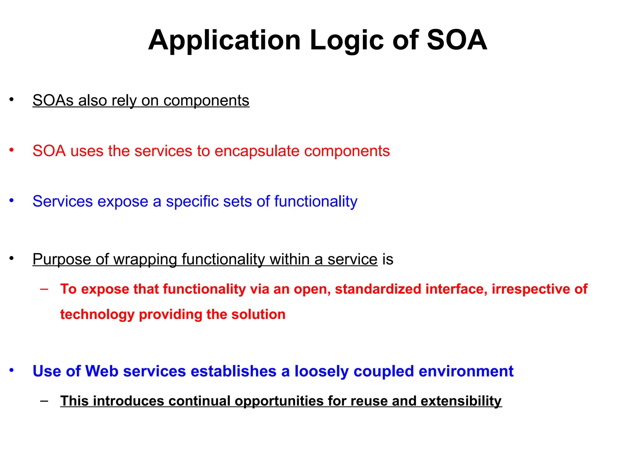 Application Logic of SOA
• SOAs also rely on components
• SOA uses the services to encapsulate components
• Services expose a specific sets of functionality
• Purpose of wrapping functionality within a service is
– To expose that functionality via an open, standardized interface, irrespective of
technology providing the solution
• Use of Web services establishes a loosely coupled environment
– This introduces continual opportunities for reuse and extensibility
 