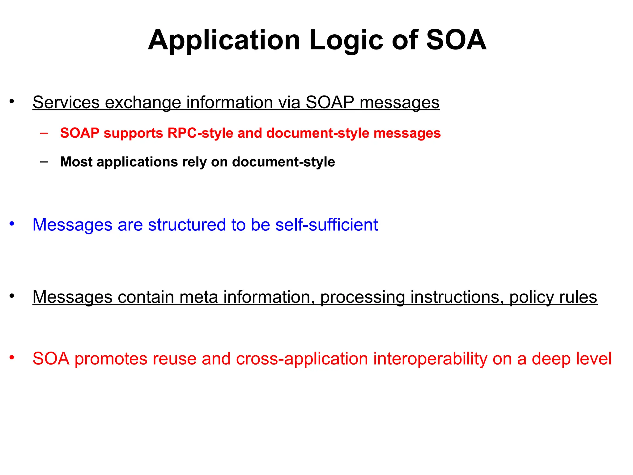 Application Logic of SOA
• Services exchange information via SOAP messages
– SOAP supports RPC-style and document-style messages
– Most applications rely on document-style
• Messages are structured to be self-sufficient
• Messages contain meta information, processing instructions, policy rules
• SOA promotes reuse and cross-application interoperability on a deep level
 
