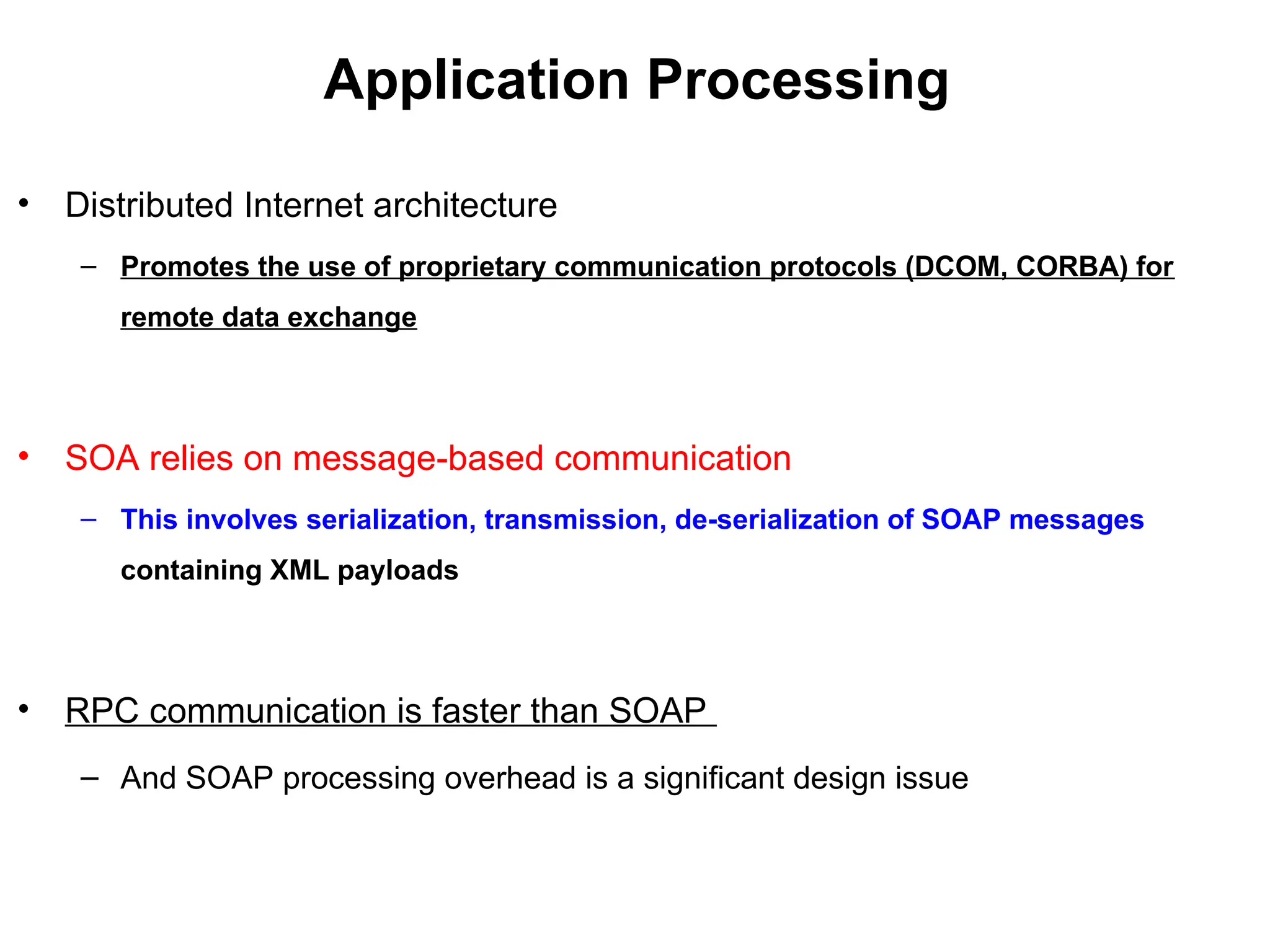 Application Processing
• Distributed Internet architecture
– Promotes the use of proprietary communication protocols (DCOM, CORBA) for
remote data exchange
• SOA relies on message-based communication
– This involves serialization, transmission, de-serialization of SOAP messages
containing XML payloads
• RPC communication is faster than SOAP
– And SOAP processing overhead is a significant design issue
 