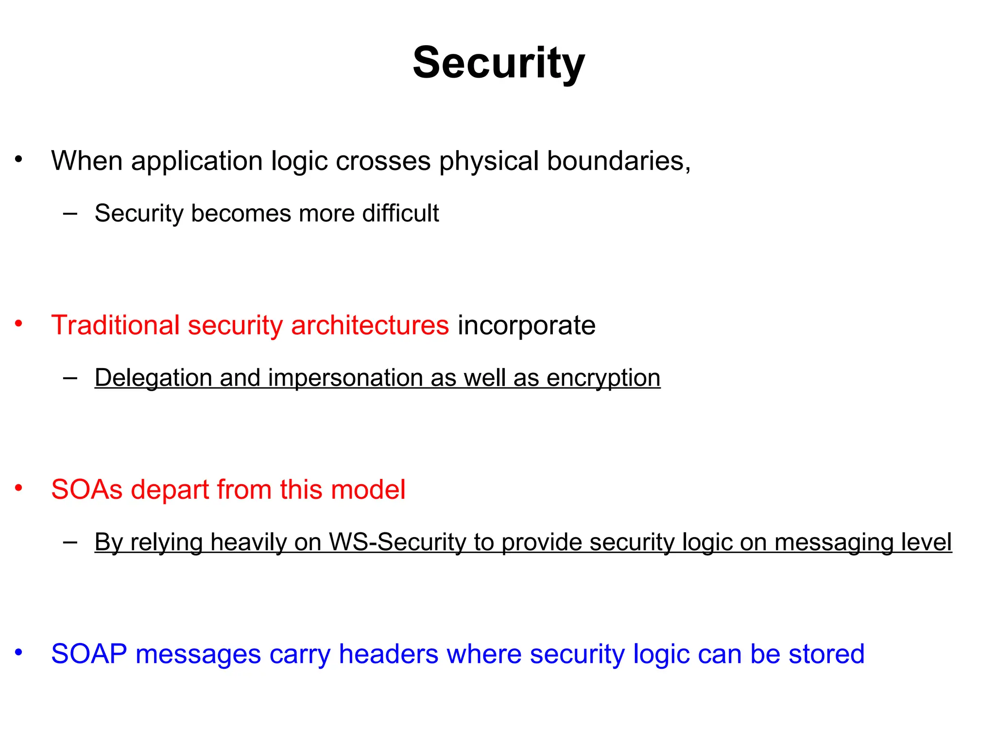 Security
• When application logic crosses physical boundaries,
– Security becomes more difficult
• Traditional security architectures incorporate
– Delegation and impersonation as well as encryption
• SOAs depart from this model
– By relying heavily on WS-Security to provide security logic on messaging level
• SOAP messages carry headers where security logic can be stored
 