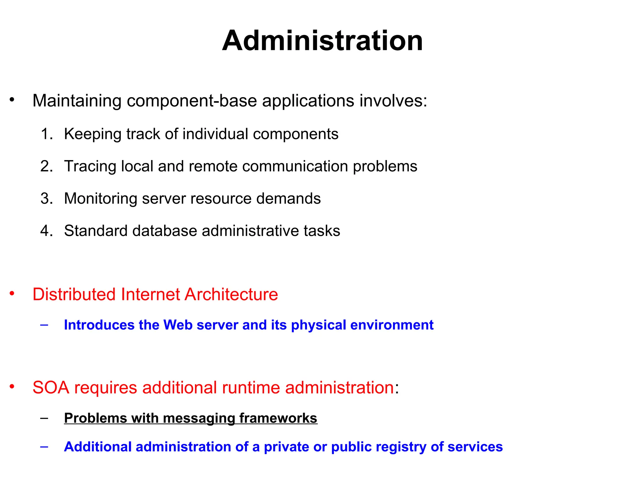 Administration
• Maintaining component-base applications involves:
1. Keeping track of individual components
2. Tracing local and remote communication problems
3. Monitoring server resource demands
4. Standard database administrative tasks
• Distributed Internet Architecture
– Introduces the Web server and its physical environment
• SOA requires additional runtime administration:
– Problems with messaging frameworks
– Additional administration of a private or public registry of services
 