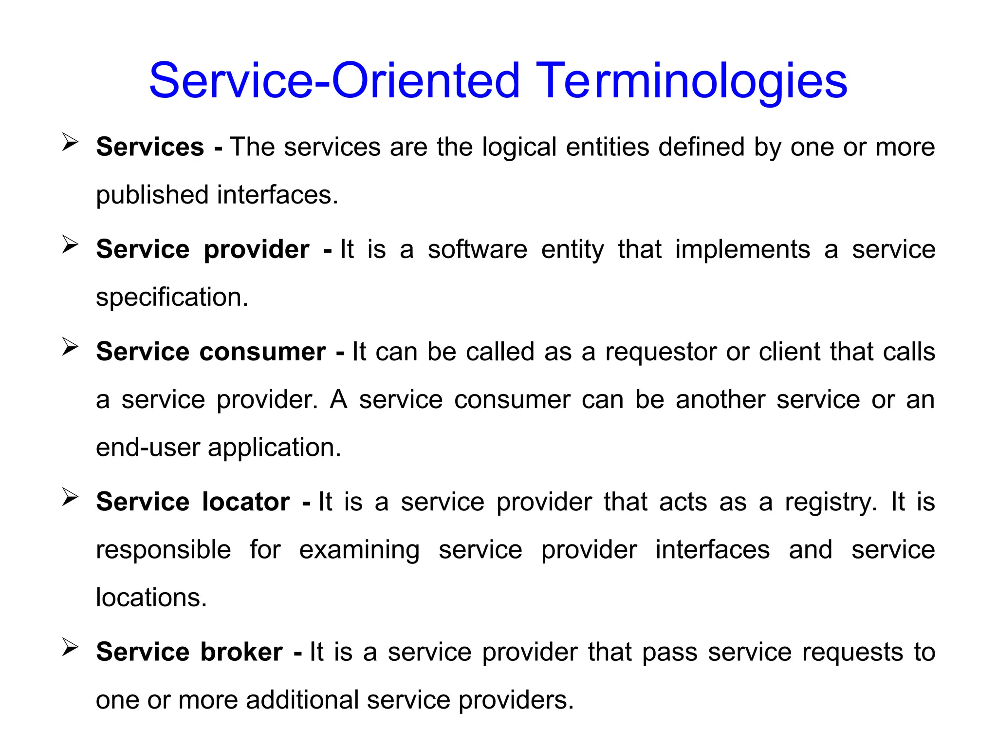 Service-Oriented Terminologies
 Services - The services are the logical entities defined by one or more
published interfaces.
 Service provider - It is a software entity that implements a service
specification.
 Service consumer - It can be called as a requestor or client that calls
a service provider. A service consumer can be another service or an
end-user application.
 Service locator - It is a service provider that acts as a registry. It is
responsible for examining service provider interfaces and service
locations.
 Service broker - It is a service provider that pass service requests to
one or more additional service providers.
 