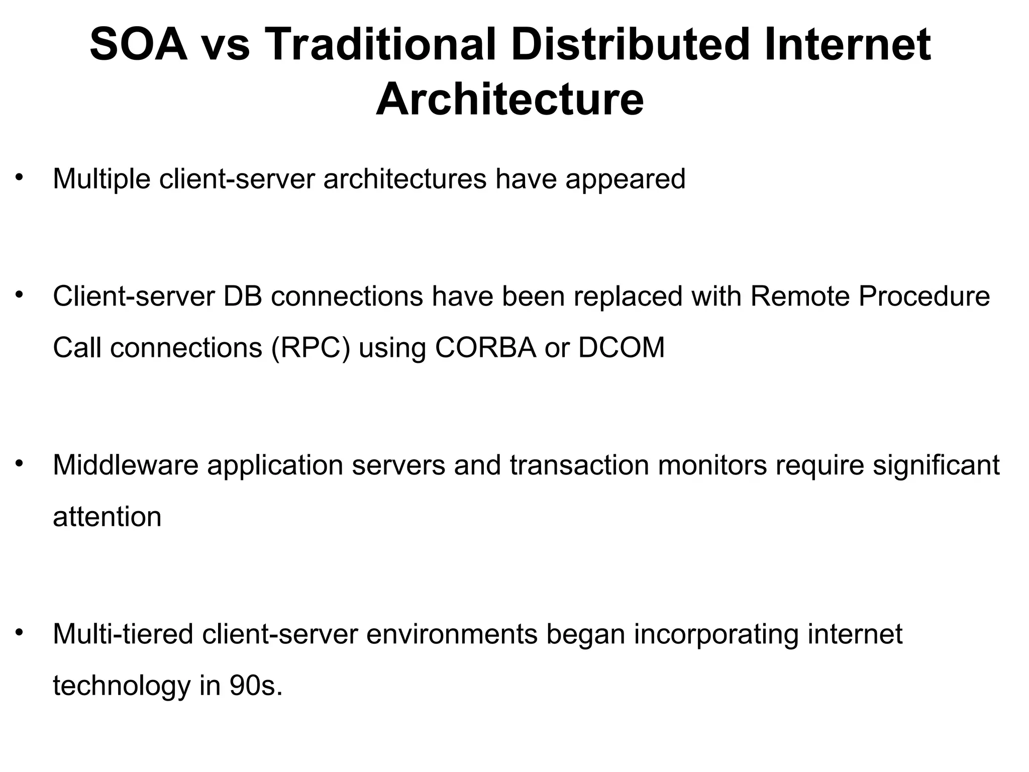SOA vs Traditional Distributed Internet
Architecture
• Multiple client-server architectures have appeared
• Client-server DB connections have been replaced with Remote Procedure
Call connections (RPC) using CORBA or DCOM
• Middleware application servers and transaction monitors require significant
attention
• Multi-tiered client-server environments began incorporating internet
technology in 90s.
 