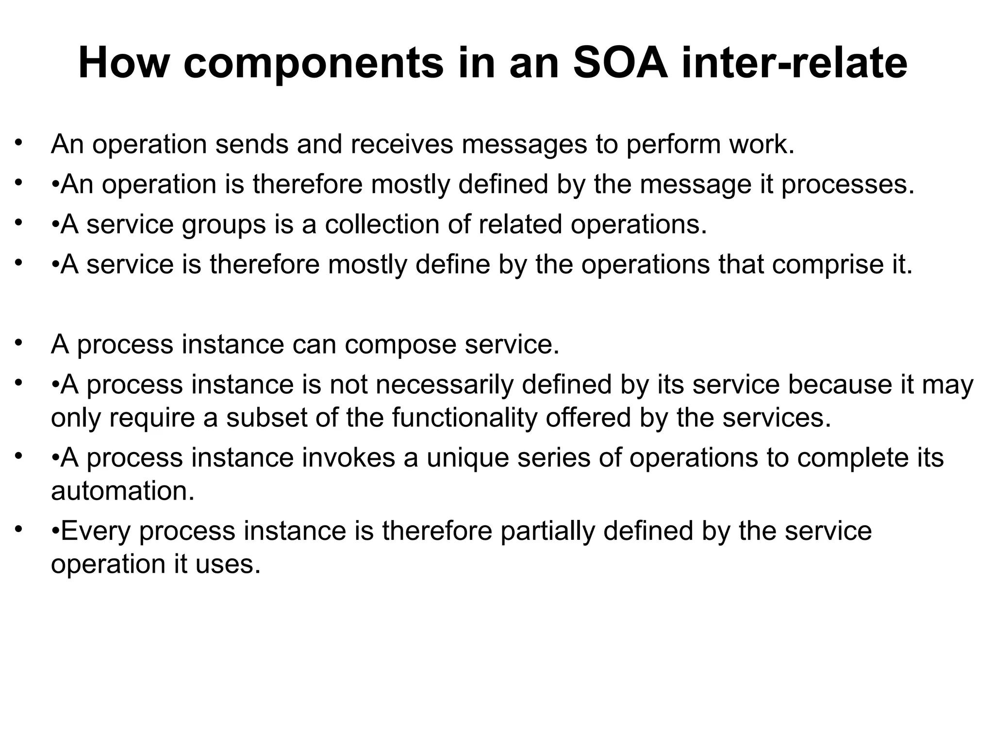 How components in an SOA inter-relate
• An operation sends and receives messages to perform work.
• •An operation is therefore mostly defined by the message it processes.
• •A service groups is a collection of related operations.
• •A service is therefore mostly define by the operations that comprise it.
• A process instance can compose service.
• •A process instance is not necessarily defined by its service because it may
only require a subset of the functionality offered by the services.
• •A process instance invokes a unique series of operations to complete its
automation.
• •Every process instance is therefore partially defined by the service
operation it uses.
 