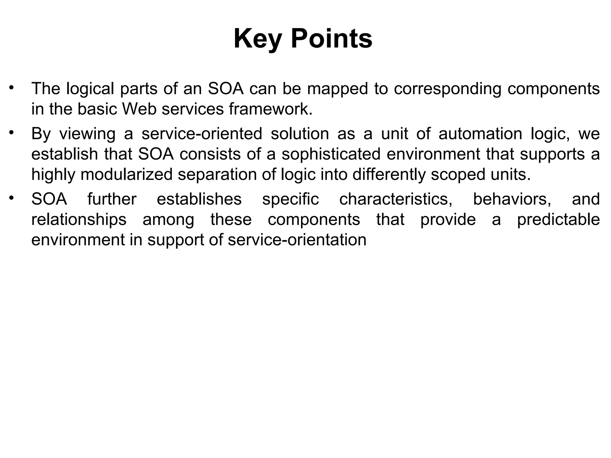 Key Points
• The logical parts of an SOA can be mapped to corresponding components
in the basic Web services framework.
• By viewing a service-oriented solution as a unit of automation logic, we
establish that SOA consists of a sophisticated environment that supports a
highly modularized separation of logic into differently scoped units.
• SOA further establishes specific characteristics, behaviors, and
relationships among these components that provide a predictable
environment in support of service-orientation
 