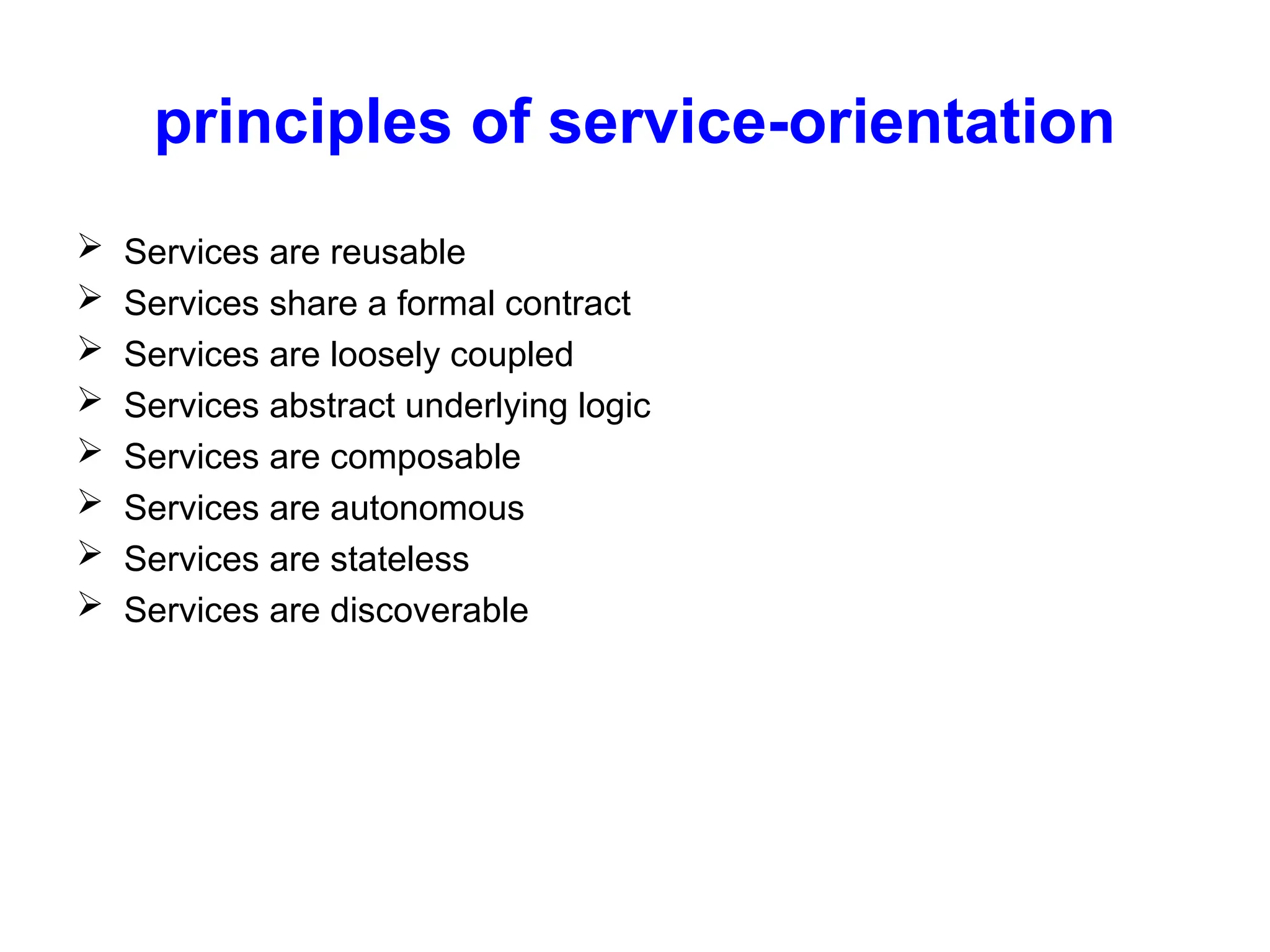 principles of service-orientation
 Services are reusable
 Services share a formal contract
 Services are loosely coupled
 Services abstract underlying logic
 Services are composable
 Services are autonomous
 Services are stateless
 Services are discoverable
 