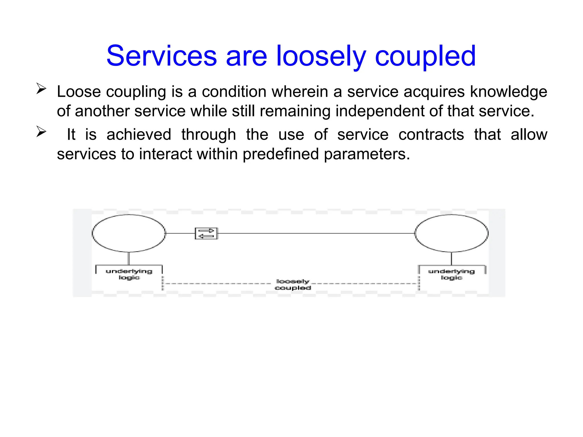 Services are loosely coupled
 Loose coupling is a condition wherein a service acquires knowledge
of another service while still remaining independent of that service.
 It is achieved through the use of service contracts that allow
services to interact within predefined parameters.
 