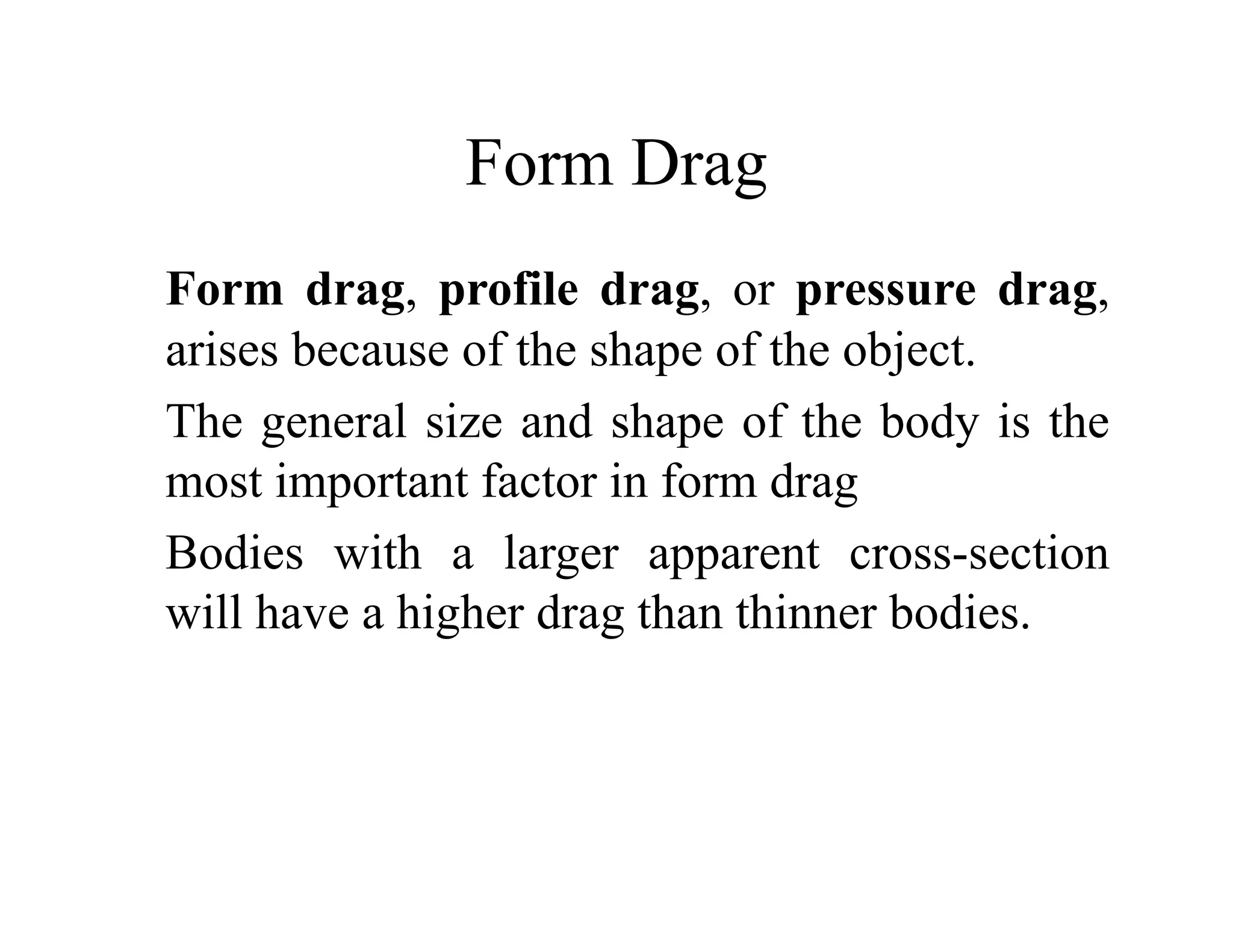 Form Drag
Form Drag
Form drag profile drag or pressure drag
Form drag, profile drag, or pressure drag,
arises because of the shape of the object.
The general size and shape of the body is the
The general size and shape of the body is the
most important factor in form drag
B di i h l i
Bodies with a larger apparent cross-section
will have a higher drag than thinner bodies.
 