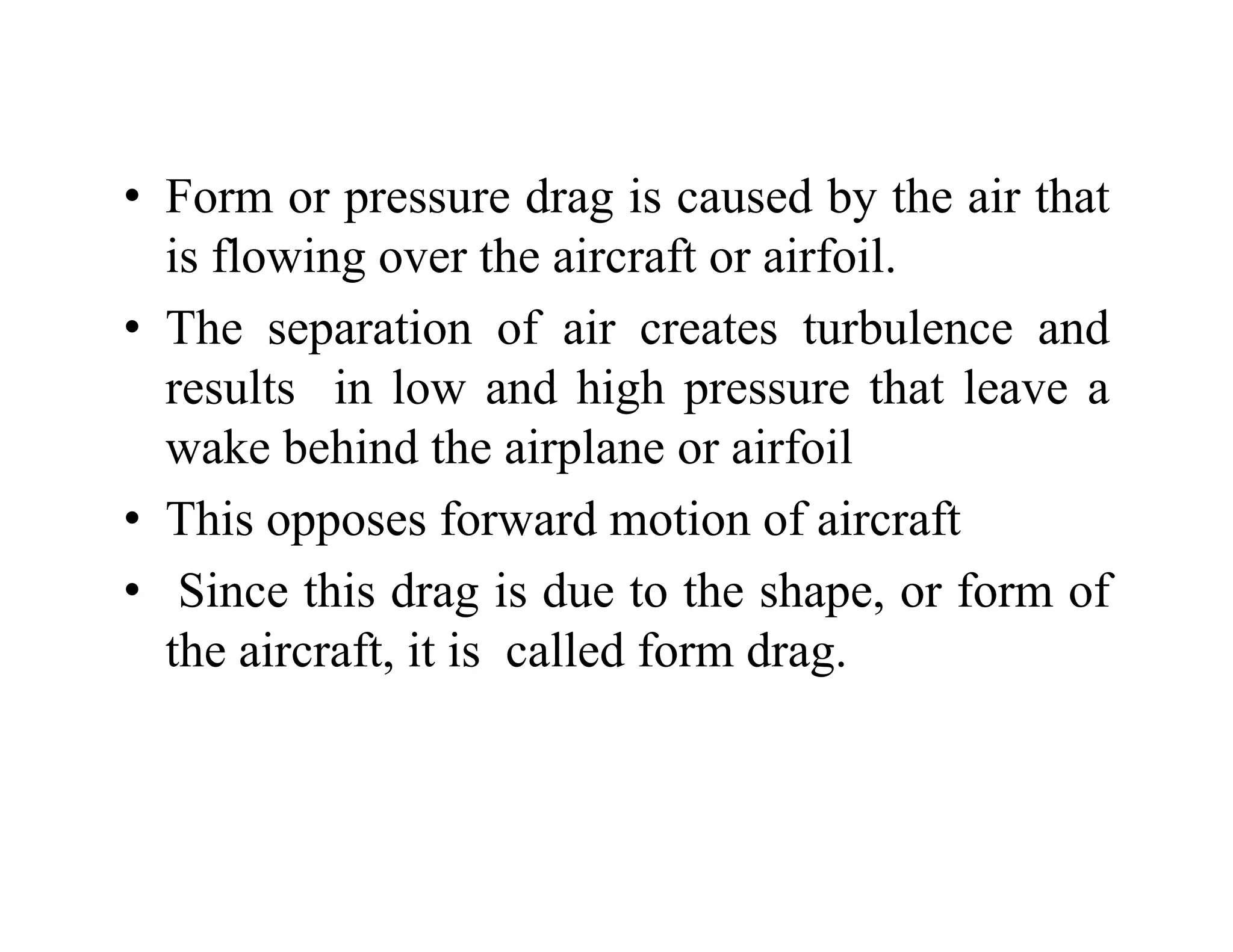 • Form or pressure drag is caused by the air that
is flowing over the aircraft or airfoil.
• The separation of air creates turbulence and
results in low and high pressure that leave a
wake behind the airplane or airfoil
• This opposes forward motion of aircraft
pp
• Since this drag is due to the shape, or form of
the aircraft it is called form drag
the aircraft, it is called form drag.
 