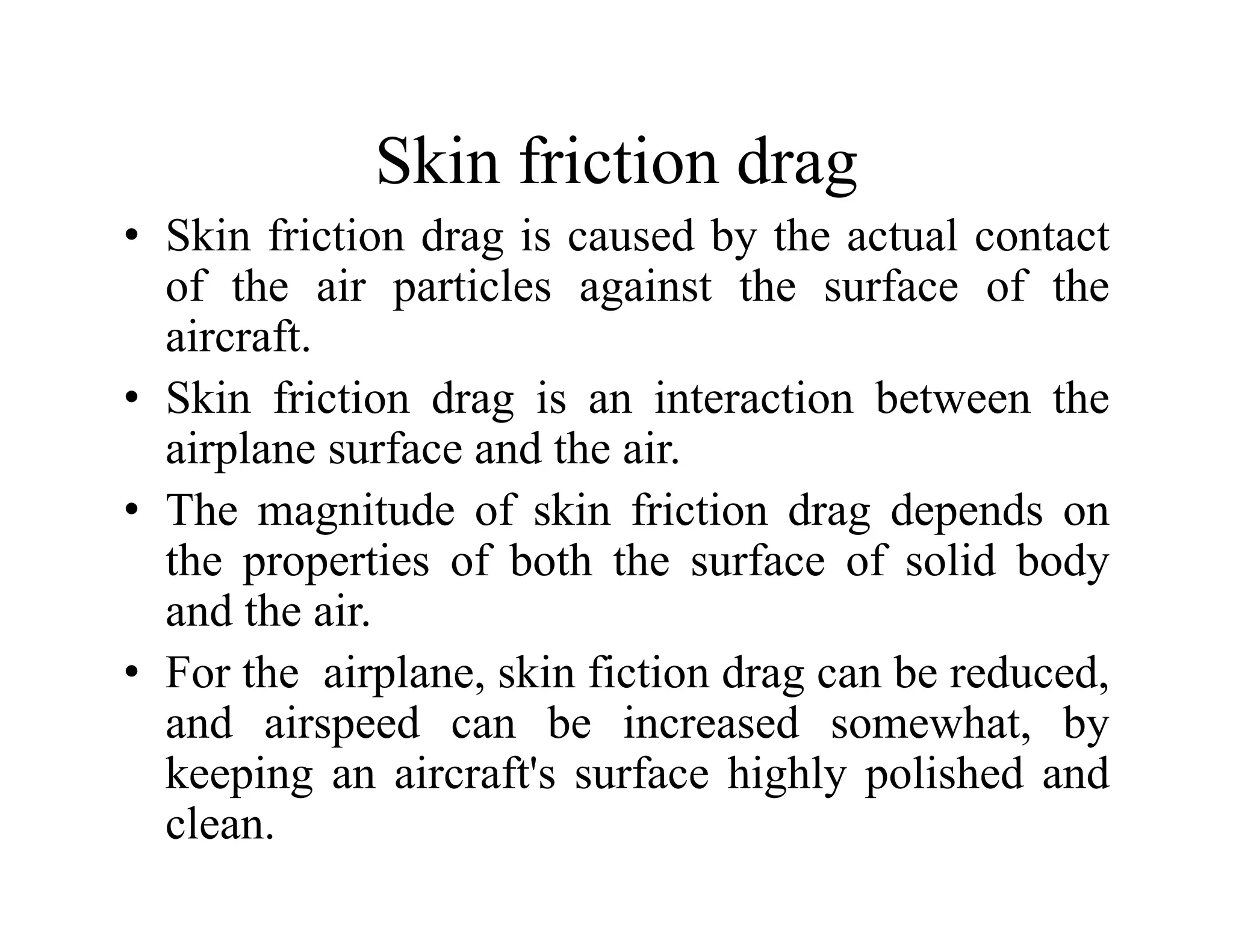 Skin friction drag
Skin friction drag
• Skin friction drag is caused by the actual contact
of the air particles against the surface of the
of the air particles against the surface of the
aircraft.
• Skin friction drag is an interaction between the
g
airplane surface and the air.
• The magnitude of skin friction drag depends on
the properties of both the surface of solid body
and the air.
h i l ki fi i d b d d
• For the airplane, skin fiction drag can be reduced,
and airspeed can be increased somewhat, by
keeping an aircraft's surface highly polished and
keeping an aircraft s surface highly polished and
clean.
 