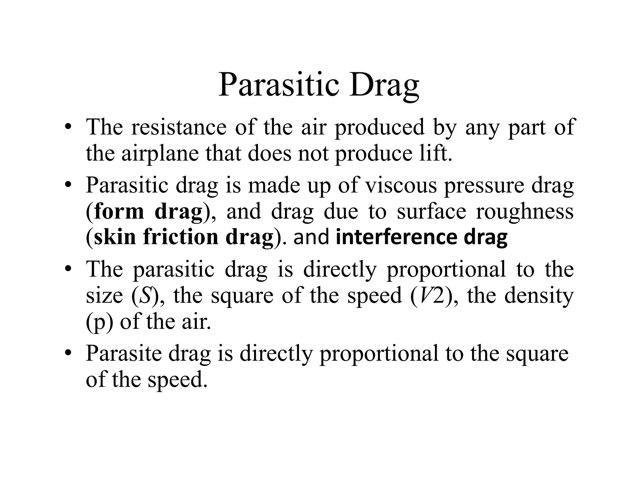 Parasitic Drag
Parasitic Drag
• The resistance of the air produced by any part of
the airplane that does not produce lift
the airplane that does not produce lift.
• Parasitic drag is made up of viscous pressure drag
(form drag) and drag due to surface roughness
(form drag), and drag due to surface roughness
(skin friction drag). and interference drag
• The parasitic drag is directly proportional to the
p g y p p
size (S), the square of the speed (V2), the density
(p) of the air.
• Parasite drag is directly proportional to the square
of the speed.
 
