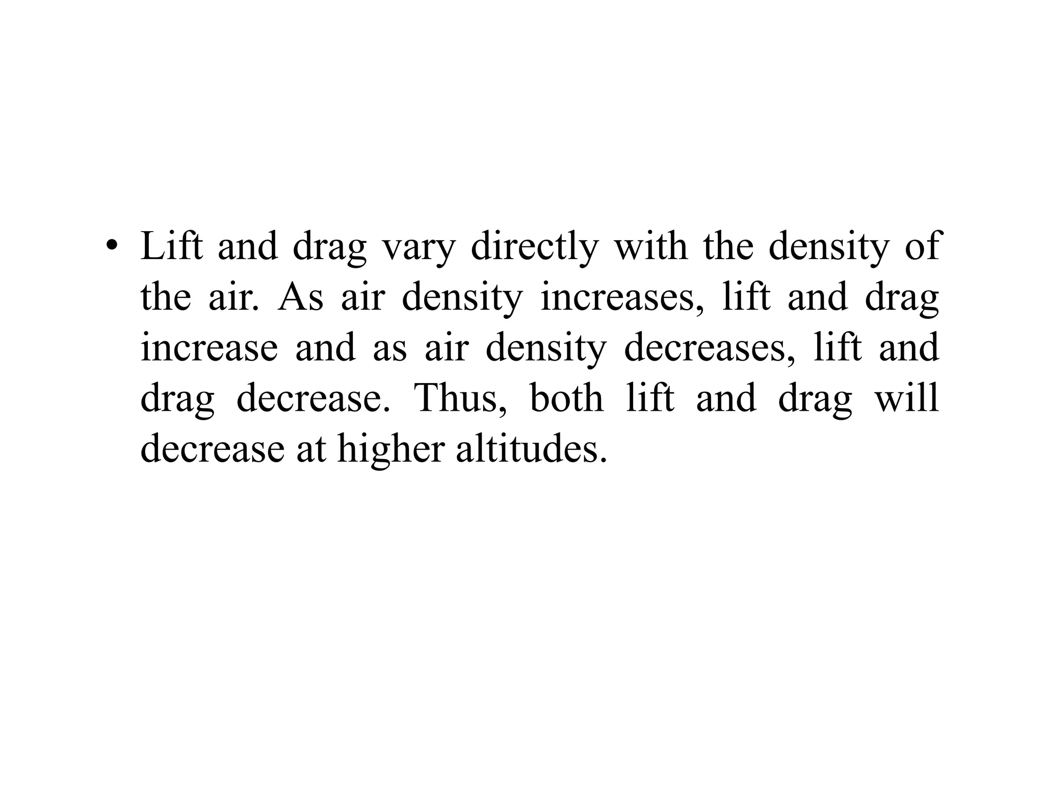 • Lift and drag vary directly with the density of
Lift and drag vary directly with the density of
the air. As air density increases, lift and drag
increase and as air density decreases lift and
increase and as air density decreases, lift and
drag decrease. Thus, both lift and drag will
decrease at higher altitudes
decrease at higher altitudes.
 
