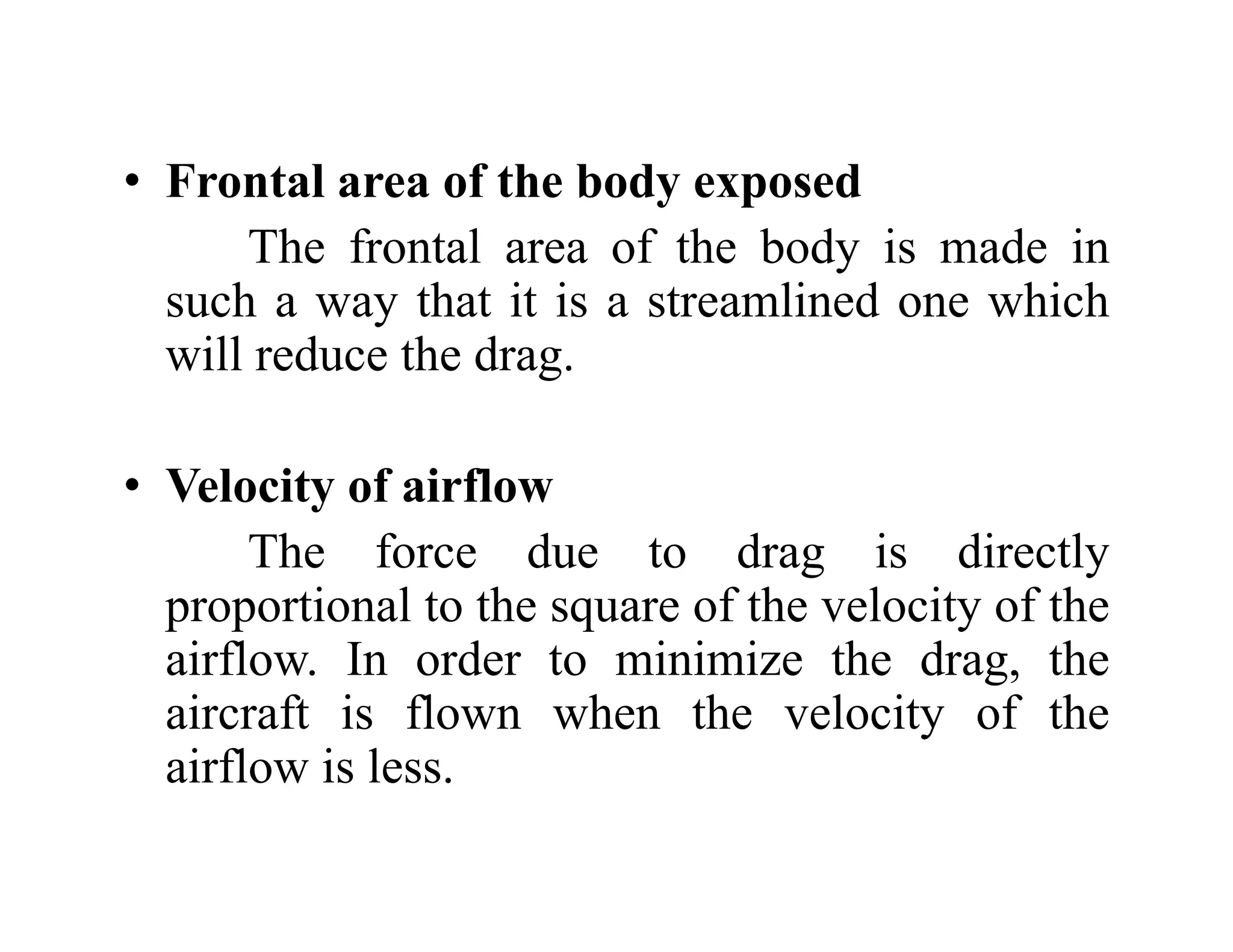 • Frontal area of the body exposed
• Frontal area of the body exposed
The frontal area of the body is made in
such a way that it is a streamlined one which
such a way that it is a streamlined one which
will reduce the drag.
• Velocity of airflow
Th f d d i di l
The force due to drag is directly
proportional to the square of the velocity of the
airflow In order to minimize the drag the
airflow. In order to minimize the drag, the
aircraft is flown when the velocity of the
airflow is less
airflow is less.
 
