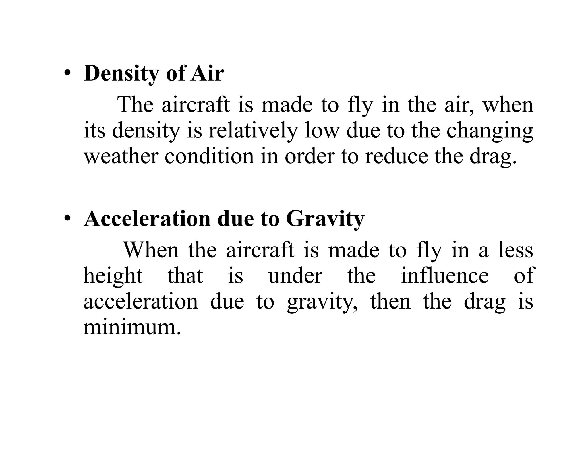 • Density of Air
y
The aircraft is made to fly in the air, when
its density is relatively low due to the changing
y y g g
weather condition in order to reduce the drag.
• Acceleration due to Gravity
When the aircraft is made to fly in a less
When the aircraft is made to fly in a less
height that is under the influence of
acceleration due to gravity, then the drag is
g y g
minimum.
 