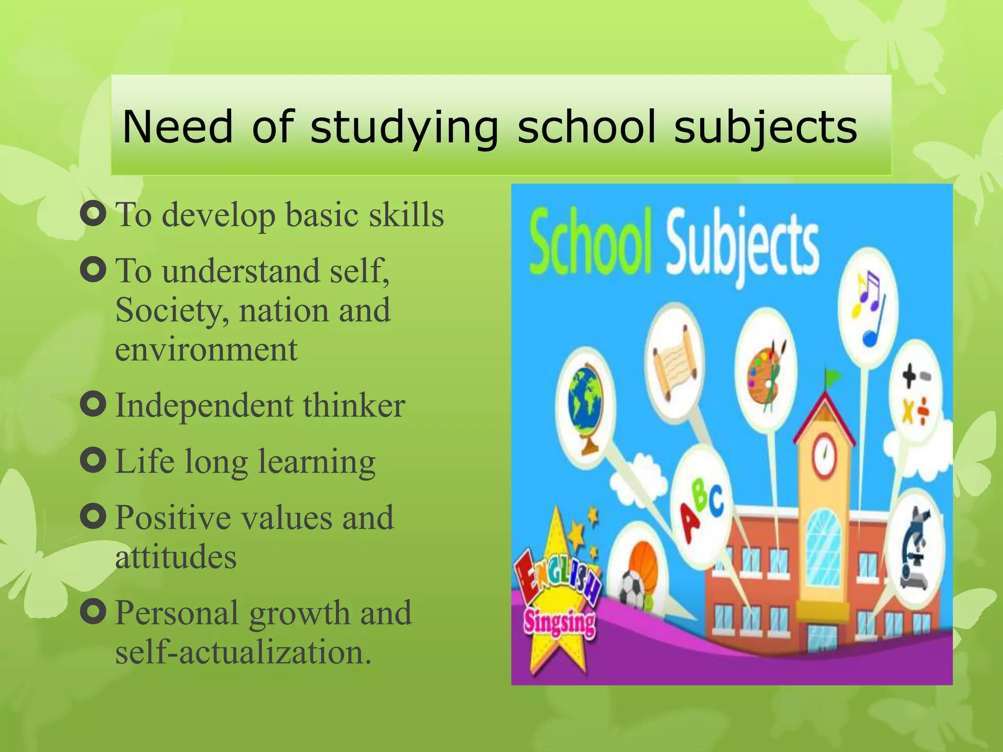 Need of studying school subjects
To develop basic skills
To understand self,
Society, nation and
environment
Independent thinker
Life long learning
Positive values and
attitudes
Personal growth and
self-actualization.
 